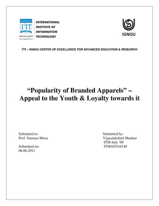I2IT – IGNOU CENTER OF EXCELLENCE FOR ADVANCED EDUCATION & RESEARCH




  “Popularity of Branded Apparels” –
Appeal to the Youth & Loyalty towards it




Submitted to:                                   Submitted by:
Prof. Saumya Misra                              Vijayalakshmi Shankar
                                                ITM-July ‘09
Submitted on:                                   ITM105344140
06.06.2011
 