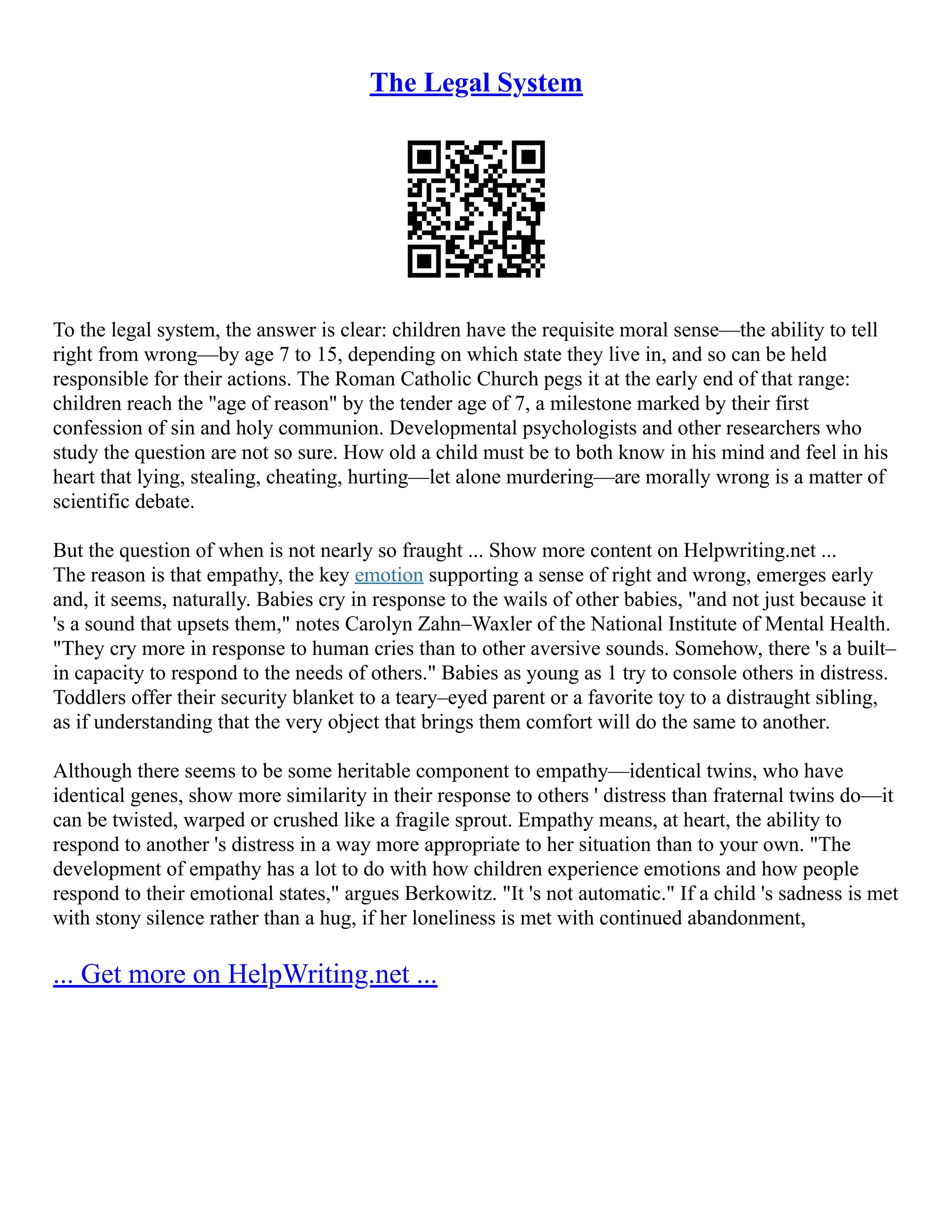 The Legal System
To the legal system, the answer is clear: children have the requisite moral sense––the ability to tell
right from wrong––by age 7 to 15, depending on which state they live in, and so can be held
responsible for their actions. The Roman Catholic Church pegs it at the early end of that range:
children reach the "age of reason" by the tender age of 7, a milestone marked by their first
confession of sin and holy communion. Developmental psychologists and other researchers who
study the question are not so sure. How old a child must be to both know in his mind and feel in his
heart that lying, stealing, cheating, hurting––let alone murdering––are morally wrong is a matter of
scientific debate.
But the question of when is not nearly so fraught ... Show more content on Helpwriting.net ...
The reason is that empathy, the key emotion supporting a sense of right and wrong, emerges early
and, it seems, naturally. Babies cry in response to the wails of other babies, "and not just because it
's a sound that upsets them," notes Carolyn Zahn–Waxler of the National Institute of Mental Health.
"They cry more in response to human cries than to other aversive sounds. Somehow, there 's a built–
in capacity to respond to the needs of others." Babies as young as 1 try to console others in distress.
Toddlers offer their security blanket to a teary–eyed parent or a favorite toy to a distraught sibling,
as if understanding that the very object that brings them comfort will do the same to another.
Although there seems to be some heritable component to empathy––identical twins, who have
identical genes, show more similarity in their response to others ' distress than fraternal twins do––it
can be twisted, warped or crushed like a fragile sprout. Empathy means, at heart, the ability to
respond to another 's distress in a way more appropriate to her situation than to your own. "The
development of empathy has a lot to do with how children experience emotions and how people
respond to their emotional states," argues Berkowitz. "It 's not automatic." If a child 's sadness is met
with stony silence rather than a hug, if her loneliness is met with continued abandonment,
... Get more on HelpWriting.net ...
 