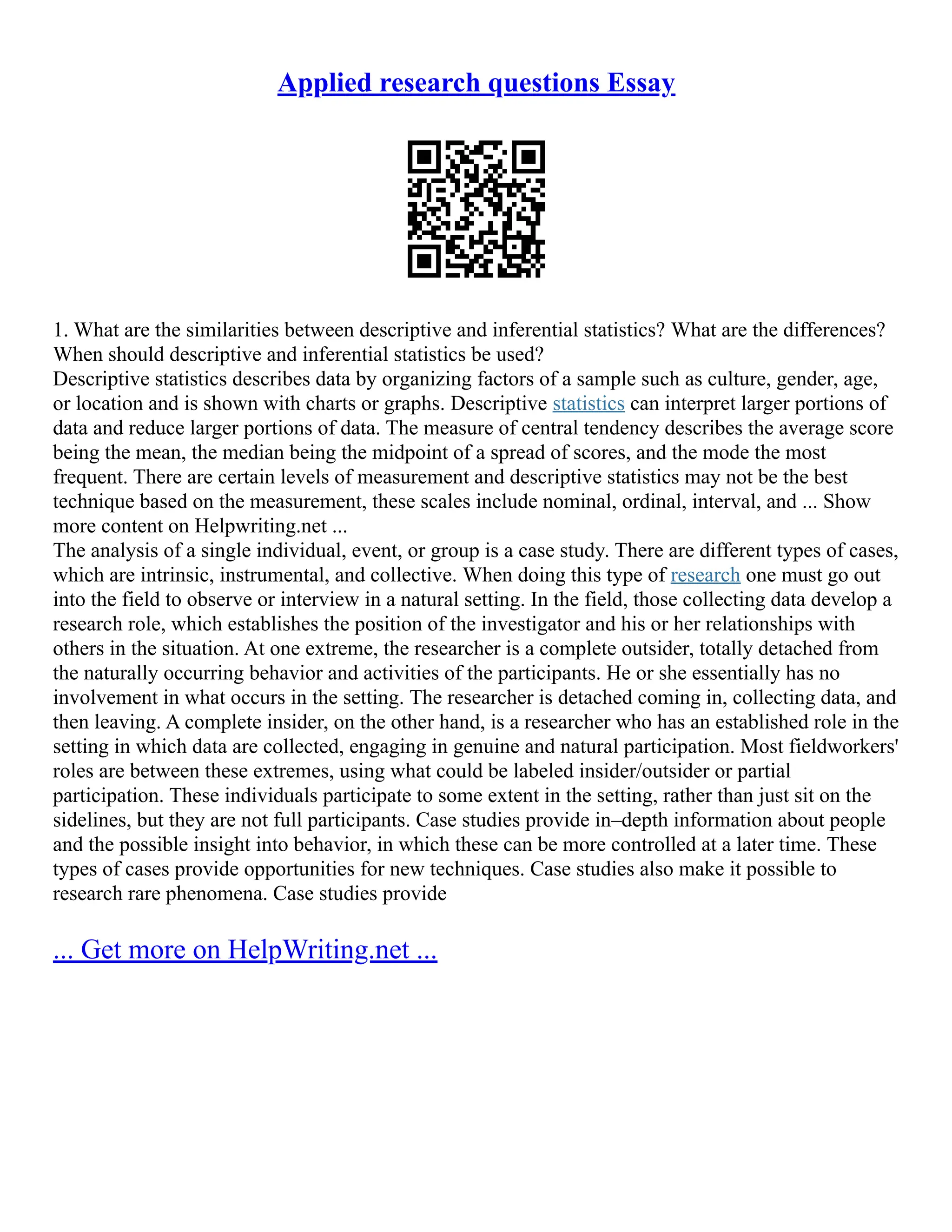 Applied research questions Essay
1. What are the similarities between descriptive and inferential statistics? What are the differences?
When should descriptive and inferential statistics be used?
Descriptive statistics describes data by organizing factors of a sample such as culture, gender, age,
or location and is shown with charts or graphs. Descriptive statistics can interpret larger portions of
data and reduce larger portions of data. The measure of central tendency describes the average score
being the mean, the median being the midpoint of a spread of scores, and the mode the most
frequent. There are certain levels of measurement and descriptive statistics may not be the best
technique based on the measurement, these scales include nominal, ordinal, interval, and ... Show
more content on Helpwriting.net ...
The analysis of a single individual, event, or group is a case study. There are different types of cases,
which are intrinsic, instrumental, and collective. When doing this type of research one must go out
into the field to observe or interview in a natural setting. In the field, those collecting data develop a
research role, which establishes the position of the investigator and his or her relationships with
others in the situation. At one extreme, the researcher is a complete outsider, totally detached from
the naturally occurring behavior and activities of the participants. He or she essentially has no
involvement in what occurs in the setting. The researcher is detached coming in, collecting data, and
then leaving. A complete insider, on the other hand, is a researcher who has an established role in the
setting in which data are collected, engaging in genuine and natural participation. Most fieldworkers'
roles are between these extremes, using what could be labeled insider/outsider or partial
participation. These individuals participate to some extent in the setting, rather than just sit on the
sidelines, but they are not full participants. Case studies provide in–depth information about people
and the possible insight into behavior, in which these can be more controlled at a later time. These
types of cases provide opportunities for new techniques. Case studies also make it possible to
research rare phenomena. Case studies provide
... Get more on HelpWriting.net ...
 