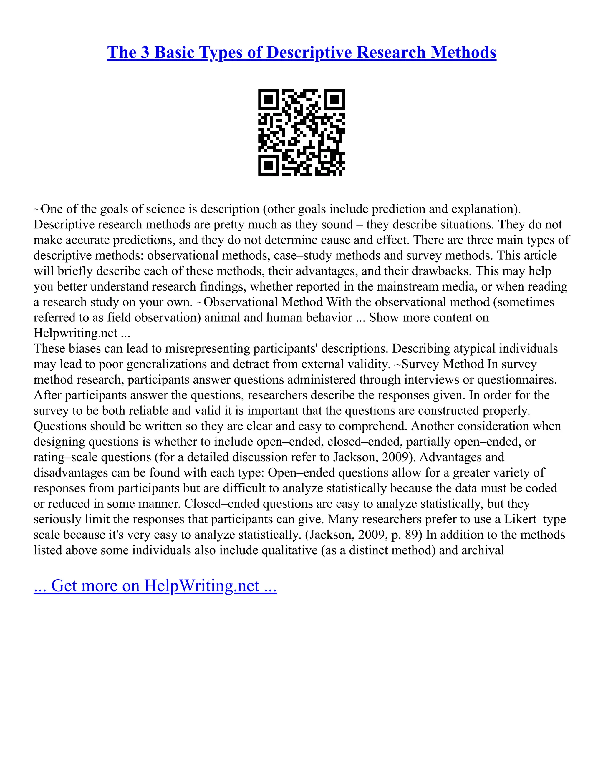 The 3 Basic Types of Descriptive Research Methods
~One of the goals of science is description (other goals include prediction and explanation).
Descriptive research methods are pretty much as they sound – they describe situations. They do not
make accurate predictions, and they do not determine cause and effect. There are three main types of
descriptive methods: observational methods, case–study methods and survey methods. This article
will briefly describe each of these methods, their advantages, and their drawbacks. This may help
you better understand research findings, whether reported in the mainstream media, or when reading
a research study on your own. ~Observational Method With the observational method (sometimes
referred to as field observation) animal and human behavior ... Show more content on
Helpwriting.net ...
These biases can lead to misrepresenting participants' descriptions. Describing atypical individuals
may lead to poor generalizations and detract from external validity. ~Survey Method In survey
method research, participants answer questions administered through interviews or questionnaires.
After participants answer the questions, researchers describe the responses given. In order for the
survey to be both reliable and valid it is important that the questions are constructed properly.
Questions should be written so they are clear and easy to comprehend. Another consideration when
designing questions is whether to include open–ended, closed–ended, partially open–ended, or
rating–scale questions (for a detailed discussion refer to Jackson, 2009). Advantages and
disadvantages can be found with each type: Open–ended questions allow for a greater variety of
responses from participants but are difficult to analyze statistically because the data must be coded
or reduced in some manner. Closed–ended questions are easy to analyze statistically, but they
seriously limit the responses that participants can give. Many researchers prefer to use a Likert–type
scale because it's very easy to analyze statistically. (Jackson, 2009, p. 89) In addition to the methods
listed above some individuals also include qualitative (as a distinct method) and archival
... Get more on HelpWriting.net ...
 