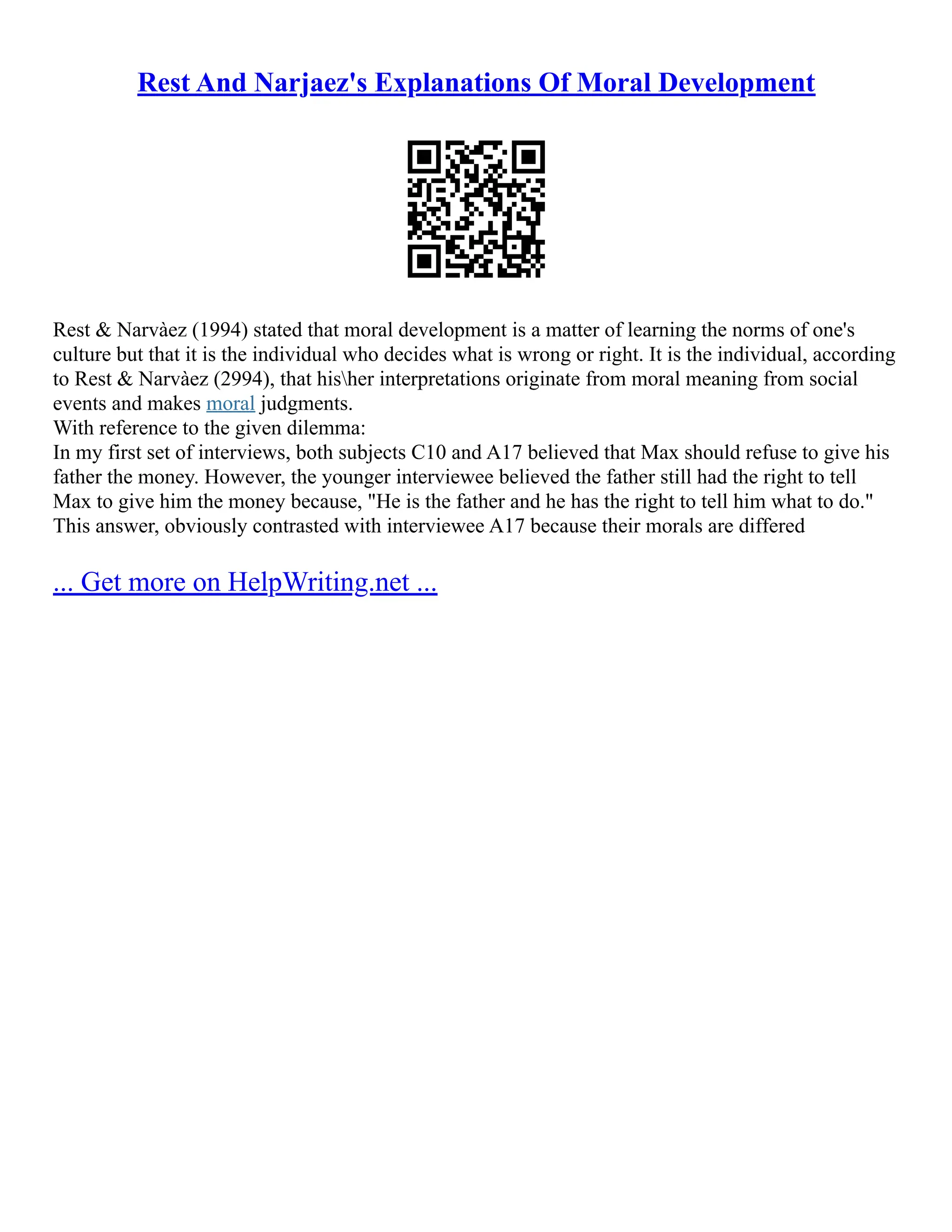 Rest And Narjaez's Explanations Of Moral Development
Rest & Narvàez (1994) stated that moral development is a matter of learning the norms of one's
culture but that it is the individual who decides what is wrong or right. It is the individual, according
to Rest & Narvàez (2994), that hisher interpretations originate from moral meaning from social
events and makes moral judgments.
With reference to the given dilemma:
In my first set of interviews, both subjects C10 and A17 believed that Max should refuse to give his
father the money. However, the younger interviewee believed the father still had the right to tell
Max to give him the money because, "He is the father and he has the right to tell him what to do."
This answer, obviously contrasted with interviewee A17 because their morals are differed
... Get more on HelpWriting.net ...
 