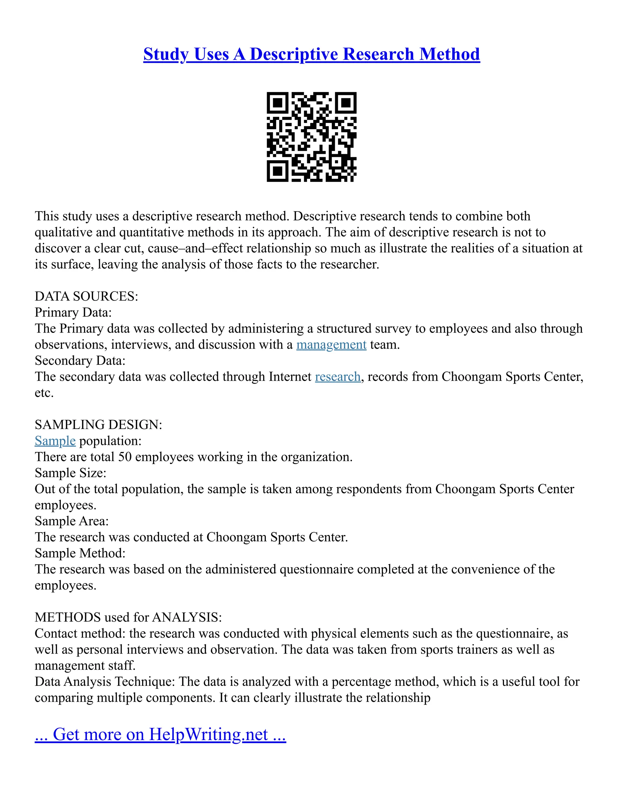 Study Uses A Descriptive Research Method
This study uses a descriptive research method. Descriptive research tends to combine both
qualitative and quantitative methods in its approach. The aim of descriptive research is not to
discover a clear cut, cause–and–effect relationship so much as illustrate the realities of a situation at
its surface, leaving the analysis of those facts to the researcher.
DATA SOURCES:
Primary Data:
The Primary data was collected by administering a structured survey to employees and also through
observations, interviews, and discussion with a management team.
Secondary Data:
The secondary data was collected through Internet research, records from Choongam Sports Center,
etc.
SAMPLING DESIGN:
Sample population:
There are total 50 employees working in the organization.
Sample Size:
Out of the total population, the sample is taken among respondents from Choongam Sports Center
employees.
Sample Area:
The research was conducted at Choongam Sports Center.
Sample Method:
The research was based on the administered questionnaire completed at the convenience of the
employees.
METHODS used for ANALYSIS:
Contact method: the research was conducted with physical elements such as the questionnaire, as
well as personal interviews and observation. The data was taken from sports trainers as well as
management staff.
Data Analysis Technique: The data is analyzed with a percentage method, which is a useful tool for
comparing multiple components. It can clearly illustrate the relationship
... Get more on HelpWriting.net ...
 