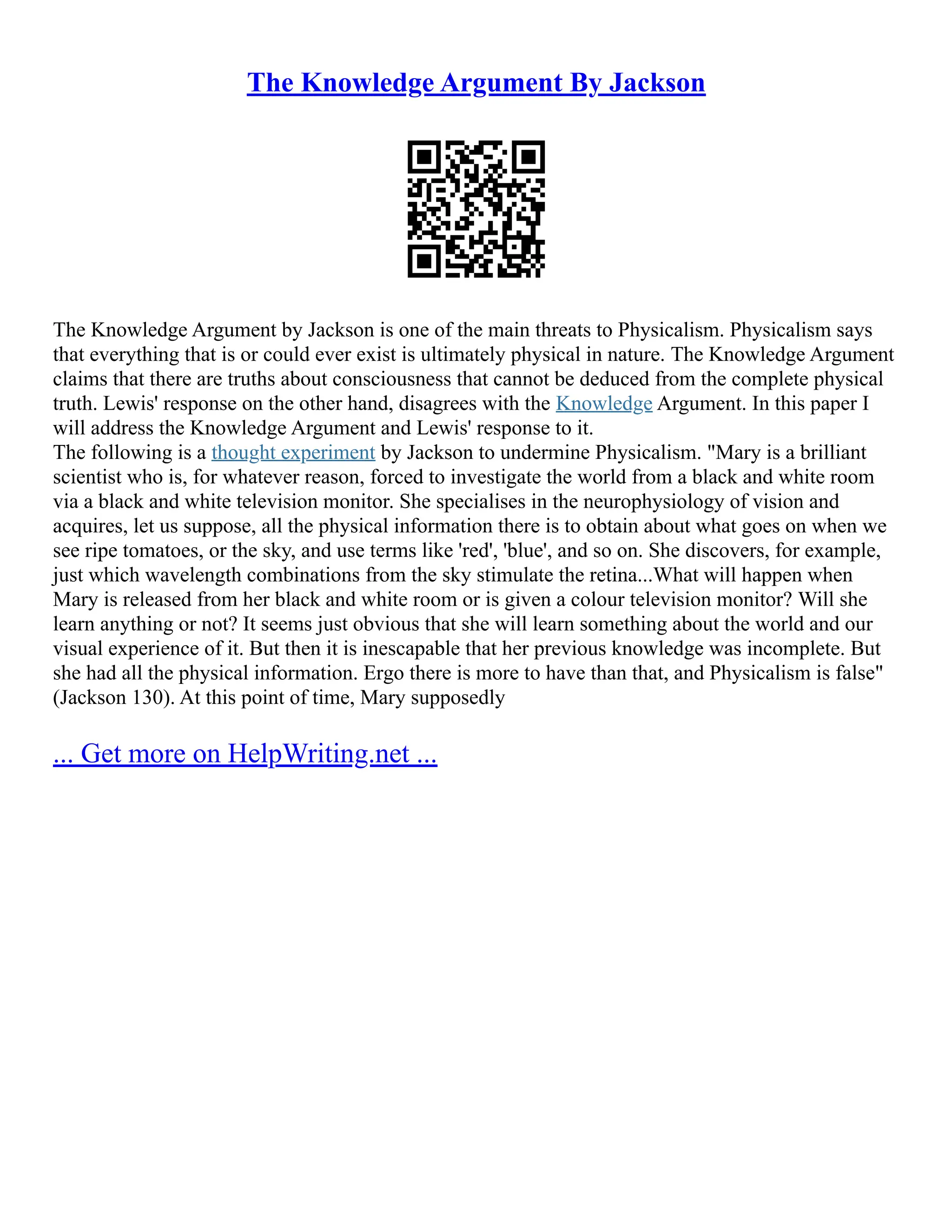 The Knowledge Argument By Jackson
The Knowledge Argument by Jackson is one of the main threats to Physicalism. Physicalism says
that everything that is or could ever exist is ultimately physical in nature. The Knowledge Argument
claims that there are truths about consciousness that cannot be deduced from the complete physical
truth. Lewis' response on the other hand, disagrees with the Knowledge Argument. In this paper I
will address the Knowledge Argument and Lewis' response to it.
The following is a thought experiment by Jackson to undermine Physicalism. "Mary is a brilliant
scientist who is, for whatever reason, forced to investigate the world from a black and white room
via a black and white television monitor. She specialises in the neurophysiology of vision and
acquires, let us suppose, all the physical information there is to obtain about what goes on when we
see ripe tomatoes, or the sky, and use terms like 'red', 'blue', and so on. She discovers, for example,
just which wavelength combinations from the sky stimulate the retina...What will happen when
Mary is released from her black and white room or is given a colour television monitor? Will she
learn anything or not? It seems just obvious that she will learn something about the world and our
visual experience of it. But then it is inescapable that her previous knowledge was incomplete. But
she had all the physical information. Ergo there is more to have than that, and Physicalism is false"
(Jackson 130). At this point of time, Mary supposedly
... Get more on HelpWriting.net ...
 