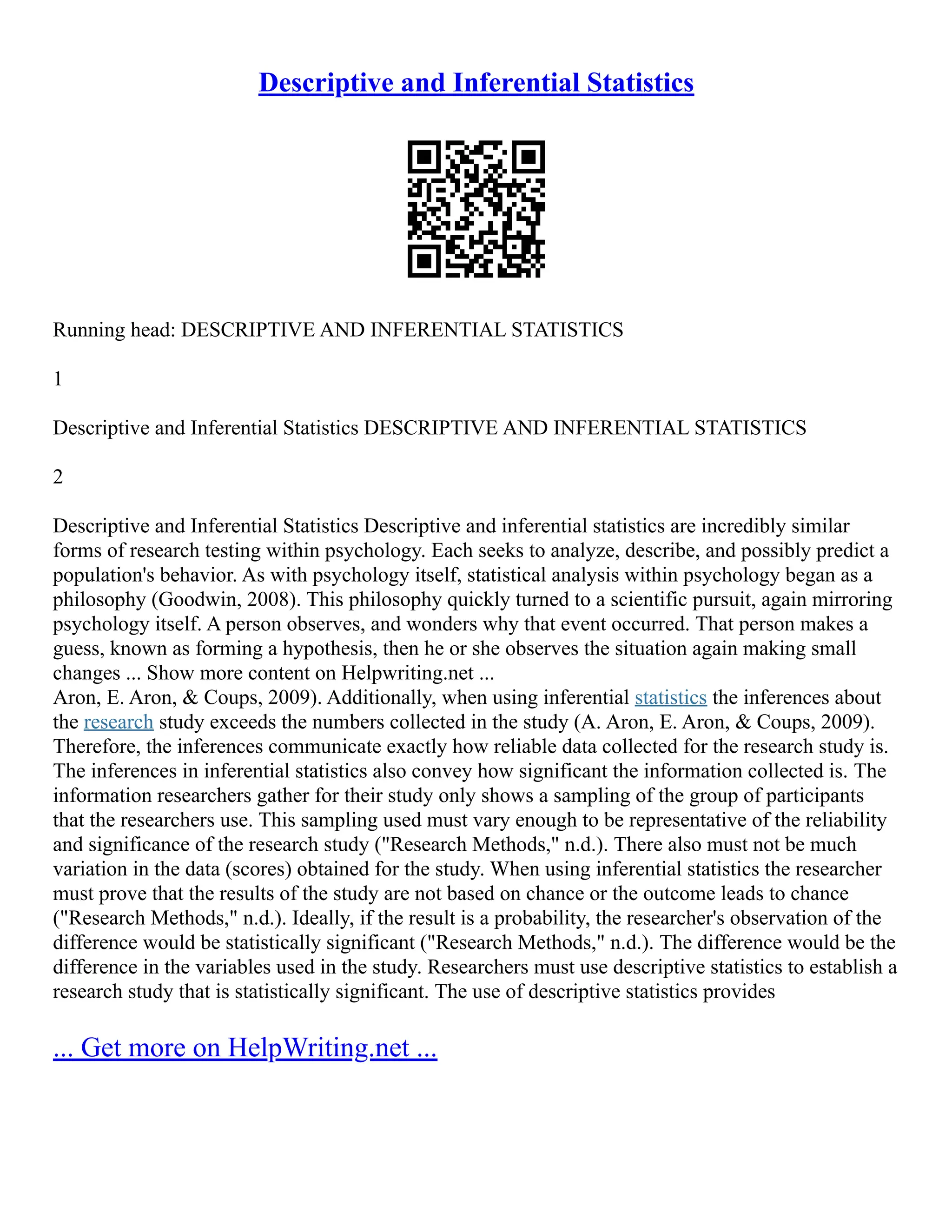 Descriptive and Inferential Statistics
Running head: DESCRIPTIVE AND INFERENTIAL STATISTICS
1
Descriptive and Inferential Statistics DESCRIPTIVE AND INFERENTIAL STATISTICS
2
Descriptive and Inferential Statistics Descriptive and inferential statistics are incredibly similar
forms of research testing within psychology. Each seeks to analyze, describe, and possibly predict a
population's behavior. As with psychology itself, statistical analysis within psychology began as a
philosophy (Goodwin, 2008). This philosophy quickly turned to a scientific pursuit, again mirroring
psychology itself. A person observes, and wonders why that event occurred. That person makes a
guess, known as forming a hypothesis, then he or she observes the situation again making small
changes ... Show more content on Helpwriting.net ...
Aron, E. Aron, & Coups, 2009). Additionally, when using inferential statistics the inferences about
the research study exceeds the numbers collected in the study (A. Aron, E. Aron, & Coups, 2009).
Therefore, the inferences communicate exactly how reliable data collected for the research study is.
The inferences in inferential statistics also convey how significant the information collected is. The
information researchers gather for their study only shows a sampling of the group of participants
that the researchers use. This sampling used must vary enough to be representative of the reliability
and significance of the research study ("Research Methods," n.d.). There also must not be much
variation in the data (scores) obtained for the study. When using inferential statistics the researcher
must prove that the results of the study are not based on chance or the outcome leads to chance
("Research Methods," n.d.). Ideally, if the result is a probability, the researcher's observation of the
difference would be statistically significant ("Research Methods," n.d.). The difference would be the
difference in the variables used in the study. Researchers must use descriptive statistics to establish a
research study that is statistically significant. The use of descriptive statistics provides
... Get more on HelpWriting.net ...
 
