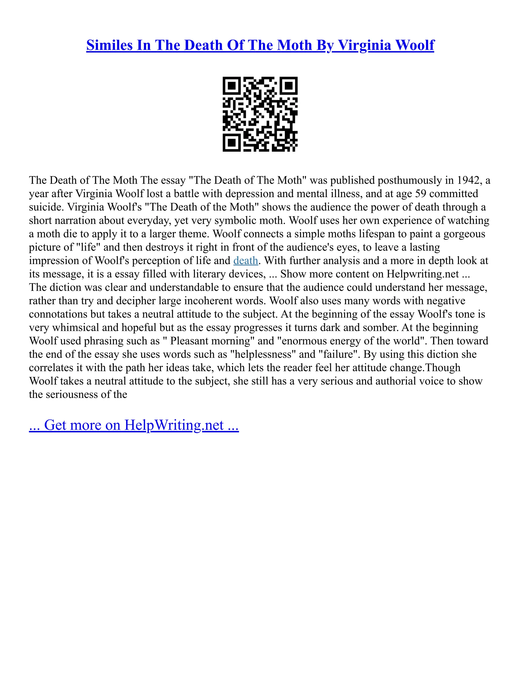 Similes In The Death Of The Moth By Virginia Woolf
The Death of The Moth The essay "The Death of The Moth" was published posthumously in 1942, a
year after Virginia Woolf lost a battle with depression and mental illness, and at age 59 committed
suicide. Virginia Woolf's "The Death of the Moth" shows the audience the power of death through a
short narration about everyday, yet very symbolic moth. Woolf uses her own experience of watching
a moth die to apply it to a larger theme. Woolf connects a simple moths lifespan to paint a gorgeous
picture of "life" and then destroys it right in front of the audience's eyes, to leave a lasting
impression of Woolf's perception of life and death. With further analysis and a more in depth look at
its message, it is a essay filled with literary devices, ... Show more content on Helpwriting.net ...
The diction was clear and understandable to ensure that the audience could understand her message,
rather than try and decipher large incoherent words. Woolf also uses many words with negative
connotations but takes a neutral attitude to the subject. At the beginning of the essay Woolf's tone is
very whimsical and hopeful but as the essay progresses it turns dark and somber. At the beginning
Woolf used phrasing such as " Pleasant morning" and "enormous energy of the world". Then toward
the end of the essay she uses words such as "helplessness" and "failure". By using this diction she
correlates it with the path her ideas take, which lets the reader feel her attitude change.Though
Woolf takes a neutral attitude to the subject, she still has a very serious and authorial voice to show
the seriousness of the
... Get more on HelpWriting.net ...
 
