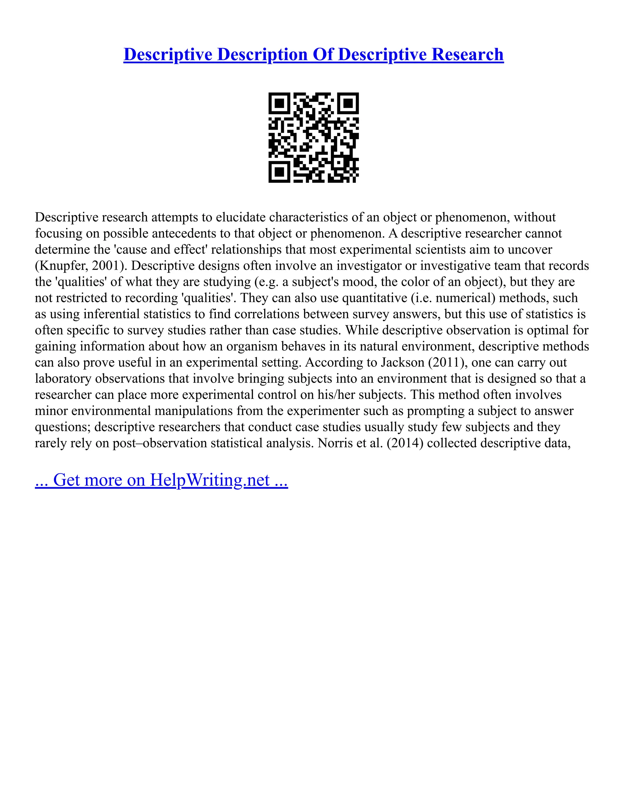 Descriptive Description Of Descriptive Research
Descriptive research attempts to elucidate characteristics of an object or phenomenon, without
focusing on possible antecedents to that object or phenomenon. A descriptive researcher cannot
determine the 'cause and effect' relationships that most experimental scientists aim to uncover
(Knupfer, 2001). Descriptive designs often involve an investigator or investigative team that records
the 'qualities' of what they are studying (e.g. a subject's mood, the color of an object), but they are
not restricted to recording 'qualities'. They can also use quantitative (i.e. numerical) methods, such
as using inferential statistics to find correlations between survey answers, but this use of statistics is
often specific to survey studies rather than case studies. While descriptive observation is optimal for
gaining information about how an organism behaves in its natural environment, descriptive methods
can also prove useful in an experimental setting. According to Jackson (2011), one can carry out
laboratory observations that involve bringing subjects into an environment that is designed so that a
researcher can place more experimental control on his/her subjects. This method often involves
minor environmental manipulations from the experimenter such as prompting a subject to answer
questions; descriptive researchers that conduct case studies usually study few subjects and they
rarely rely on post–observation statistical analysis. Norris et al. (2014) collected descriptive data,
... Get more on HelpWriting.net ...
 