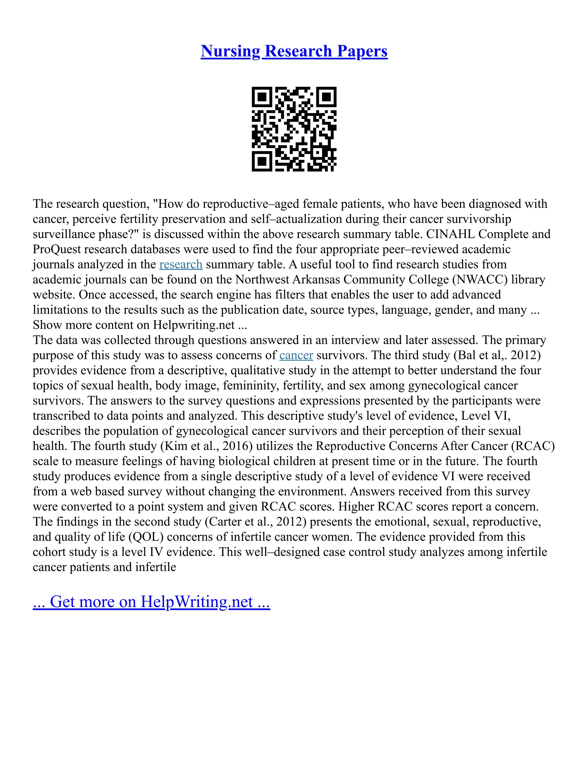 Nursing Research Papers
The research question, "How do reproductive–aged female patients, who have been diagnosed with
cancer, perceive fertility preservation and self–actualization during their cancer survivorship
surveillance phase?" is discussed within the above research summary table. CINAHL Complete and
ProQuest research databases were used to find the four appropriate peer–reviewed academic
journals analyzed in the research summary table. A useful tool to find research studies from
academic journals can be found on the Northwest Arkansas Community College (NWACC) library
website. Once accessed, the search engine has filters that enables the user to add advanced
limitations to the results such as the publication date, source types, language, gender, and many ...
Show more content on Helpwriting.net ...
The data was collected through questions answered in an interview and later assessed. The primary
purpose of this study was to assess concerns of cancer survivors. The third study (Bal et al,. 2012)
provides evidence from a descriptive, qualitative study in the attempt to better understand the four
topics of sexual health, body image, femininity, fertility, and sex among gynecological cancer
survivors. The answers to the survey questions and expressions presented by the participants were
transcribed to data points and analyzed. This descriptive study's level of evidence, Level VI,
describes the population of gynecological cancer survivors and their perception of their sexual
health. The fourth study (Kim et al., 2016) utilizes the Reproductive Concerns After Cancer (RCAC)
scale to measure feelings of having biological children at present time or in the future. The fourth
study produces evidence from a single descriptive study of a level of evidence VI were received
from a web based survey without changing the environment. Answers received from this survey
were converted to a point system and given RCAC scores. Higher RCAC scores report a concern.
The findings in the second study (Carter et al., 2012) presents the emotional, sexual, reproductive,
and quality of life (QOL) concerns of infertile cancer women. The evidence provided from this
cohort study is a level IV evidence. This well–designed case control study analyzes among infertile
cancer patients and infertile
... Get more on HelpWriting.net ...
 