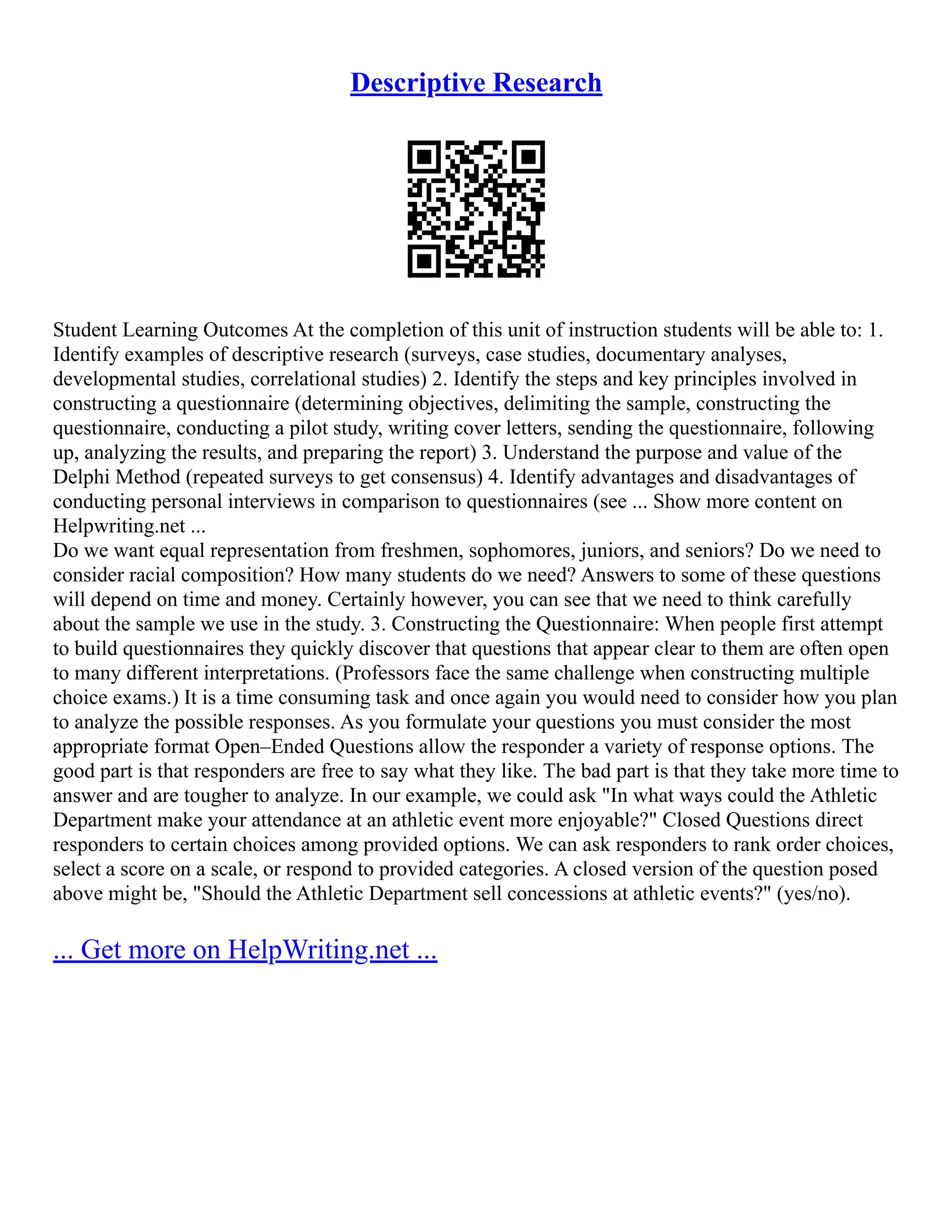 Descriptive Research
Student Learning Outcomes At the completion of this unit of instruction students will be able to: 1.
Identify examples of descriptive research (surveys, case studies, documentary analyses,
developmental studies, correlational studies) 2. Identify the steps and key principles involved in
constructing a questionnaire (determining objectives, delimiting the sample, constructing the
questionnaire, conducting a pilot study, writing cover letters, sending the questionnaire, following
up, analyzing the results, and preparing the report) 3. Understand the purpose and value of the
Delphi Method (repeated surveys to get consensus) 4. Identify advantages and disadvantages of
conducting personal interviews in comparison to questionnaires (see ... Show more content on
Helpwriting.net ...
Do we want equal representation from freshmen, sophomores, juniors, and seniors? Do we need to
consider racial composition? How many students do we need? Answers to some of these questions
will depend on time and money. Certainly however, you can see that we need to think carefully
about the sample we use in the study. 3. Constructing the Questionnaire: When people first attempt
to build questionnaires they quickly discover that questions that appear clear to them are often open
to many different interpretations. (Professors face the same challenge when constructing multiple
choice exams.) It is a time consuming task and once again you would need to consider how you plan
to analyze the possible responses. As you formulate your questions you must consider the most
appropriate format Open–Ended Questions allow the responder a variety of response options. The
good part is that responders are free to say what they like. The bad part is that they take more time to
answer and are tougher to analyze. In our example, we could ask "In what ways could the Athletic
Department make your attendance at an athletic event more enjoyable?" Closed Questions direct
responders to certain choices among provided options. We can ask responders to rank order choices,
select a score on a scale, or respond to provided categories. A closed version of the question posed
above might be, "Should the Athletic Department sell concessions at athletic events?" (yes/no).
... Get more on HelpWriting.net ...
 