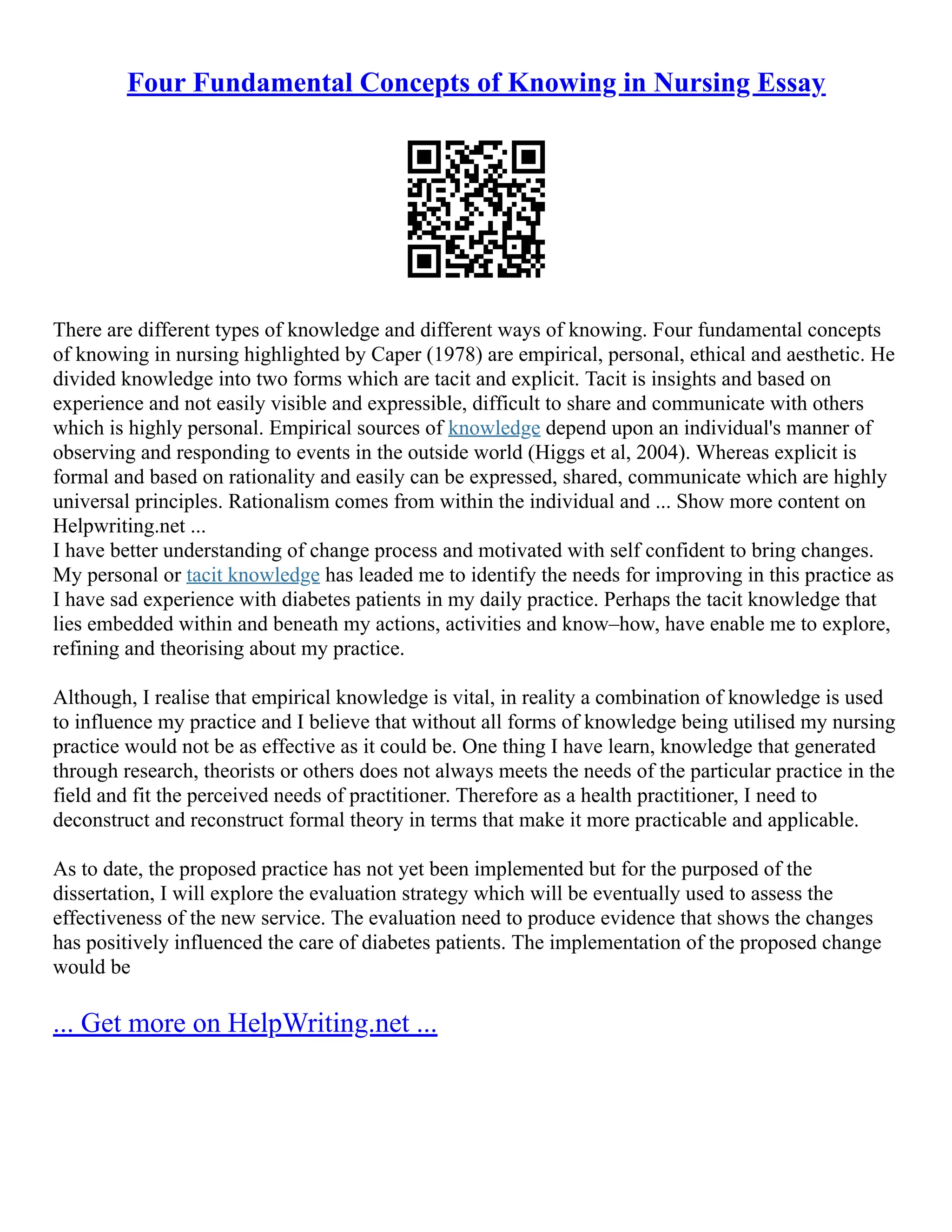 Four Fundamental Concepts of Knowing in Nursing Essay
There are different types of knowledge and different ways of knowing. Four fundamental concepts
of knowing in nursing highlighted by Caper (1978) are empirical, personal, ethical and aesthetic. He
divided knowledge into two forms which are tacit and explicit. Tacit is insights and based on
experience and not easily visible and expressible, difficult to share and communicate with others
which is highly personal. Empirical sources of knowledge depend upon an individual's manner of
observing and responding to events in the outside world (Higgs et al, 2004). Whereas explicit is
formal and based on rationality and easily can be expressed, shared, communicate which are highly
universal principles. Rationalism comes from within the individual and ... Show more content on
Helpwriting.net ...
I have better understanding of change process and motivated with self confident to bring changes.
My personal or tacit knowledge has leaded me to identify the needs for improving in this practice as
I have sad experience with diabetes patients in my daily practice. Perhaps the tacit knowledge that
lies embedded within and beneath my actions, activities and know–how, have enable me to explore,
refining and theorising about my practice.
Although, I realise that empirical knowledge is vital, in reality a combination of knowledge is used
to influence my practice and I believe that without all forms of knowledge being utilised my nursing
practice would not be as effective as it could be. One thing I have learn, knowledge that generated
through research, theorists or others does not always meets the needs of the particular practice in the
field and fit the perceived needs of practitioner. Therefore as a health practitioner, I need to
deconstruct and reconstruct formal theory in terms that make it more practicable and applicable.
As to date, the proposed practice has not yet been implemented but for the purposed of the
dissertation, I will explore the evaluation strategy which will be eventually used to assess the
effectiveness of the new service. The evaluation need to produce evidence that shows the changes
has positively influenced the care of diabetes patients. The implementation of the proposed change
would be
... Get more on HelpWriting.net ...
 
