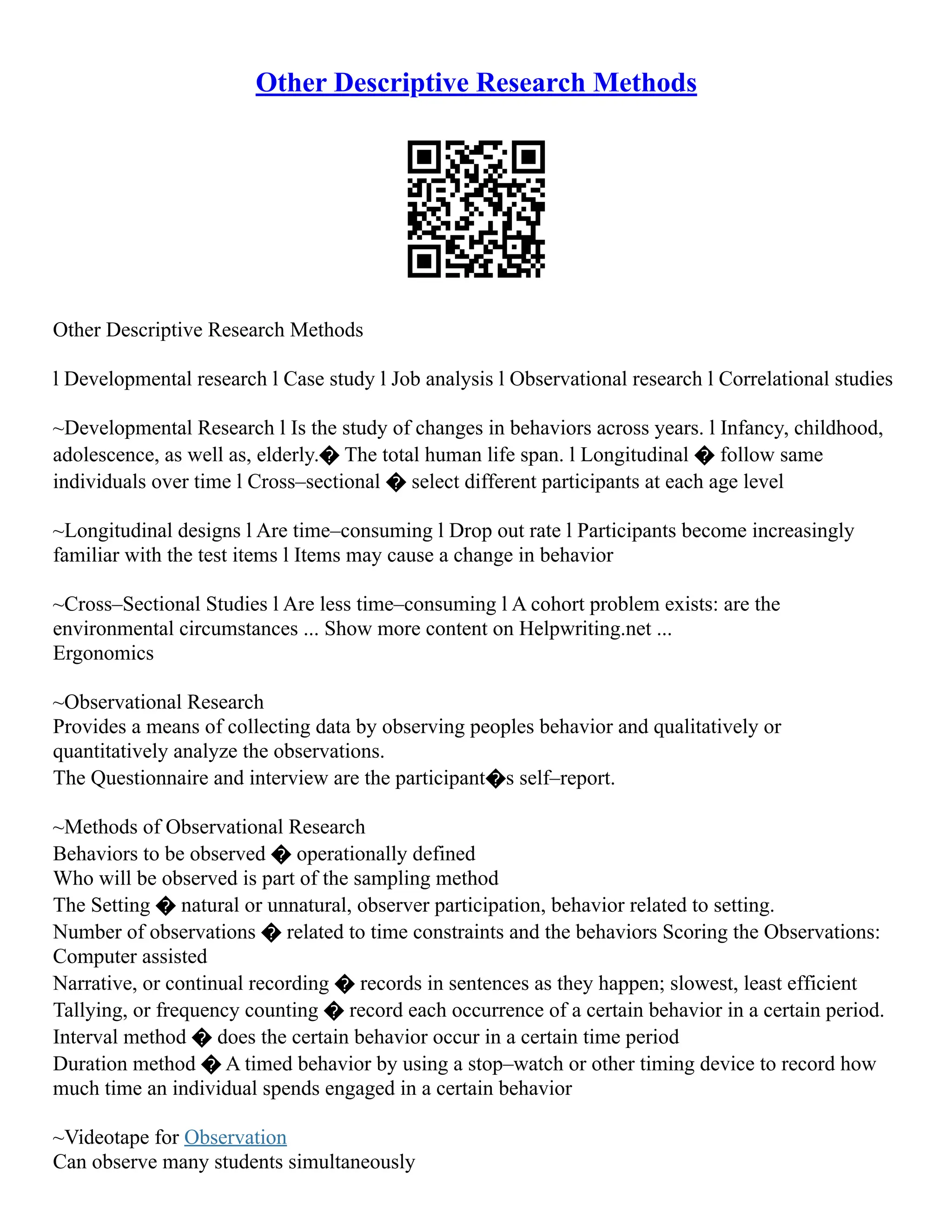 Other Descriptive Research Methods
Other Descriptive Research Methods
l Developmental research l Case study l Job analysis l Observational research l Correlational studies
~Developmental Research l Is the study of changes in behaviors across years. l Infancy, childhood,
adolescence, as well as, elderly.� The total human life span. l Longitudinal � follow same
individuals over time l Cross–sectional � select different participants at each age level
~Longitudinal designs l Are time–consuming l Drop out rate l Participants become increasingly
familiar with the test items l Items may cause a change in behavior
~Cross–Sectional Studies l Are less time–consuming l A cohort problem exists: are the
environmental circumstances ... Show more content on Helpwriting.net ...
Ergonomics
~Observational Research
Provides a means of collecting data by observing peoples behavior and qualitatively or
quantitatively analyze the observations.
The Questionnaire and interview are the participant�s self–report.
~Methods of Observational Research
Behaviors to be observed � operationally defined
Who will be observed is part of the sampling method
The Setting � natural or unnatural, observer participation, behavior related to setting.
Number of observations � related to time constraints and the behaviors Scoring the Observations:
Computer assisted
Narrative, or continual recording � records in sentences as they happen; slowest, least efficient
Tallying, or frequency counting � record each occurrence of a certain behavior in a certain period.
Interval method � does the certain behavior occur in a certain time period
Duration method � A timed behavior by using a stop–watch or other timing device to record how
much time an individual spends engaged in a certain behavior
~Videotape for Observation
Can observe many students simultaneously
 