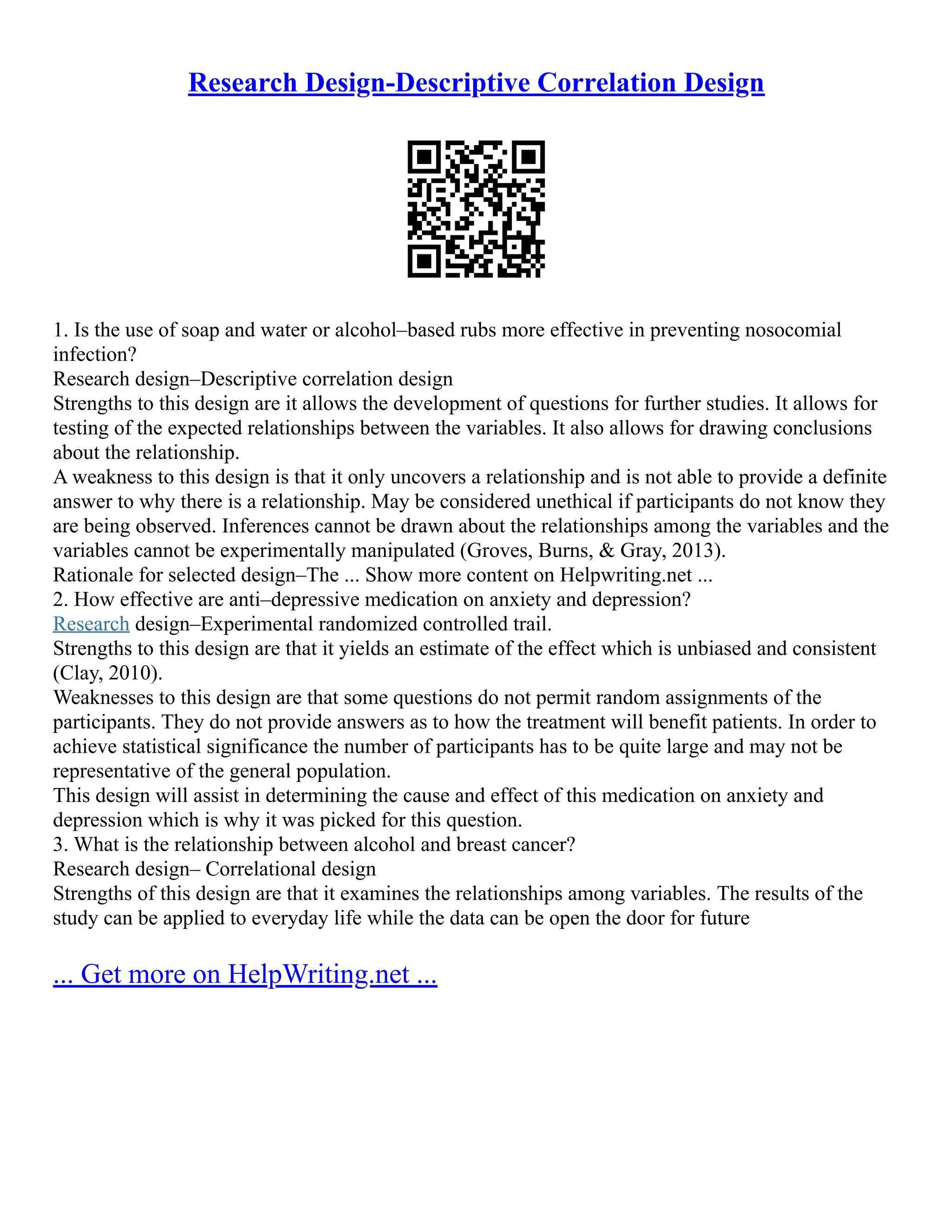Research Design-Descriptive Correlation Design
1. Is the use of soap and water or alcohol–based rubs more effective in preventing nosocomial
infection?
Research design–Descriptive correlation design
Strengths to this design are it allows the development of questions for further studies. It allows for
testing of the expected relationships between the variables. It also allows for drawing conclusions
about the relationship.
A weakness to this design is that it only uncovers a relationship and is not able to provide a definite
answer to why there is a relationship. May be considered unethical if participants do not know they
are being observed. Inferences cannot be drawn about the relationships among the variables and the
variables cannot be experimentally manipulated (Groves, Burns, & Gray, 2013).
Rationale for selected design–The ... Show more content on Helpwriting.net ...
2. How effective are anti–depressive medication on anxiety and depression?
Research design–Experimental randomized controlled trail.
Strengths to this design are that it yields an estimate of the effect which is unbiased and consistent
(Clay, 2010).
Weaknesses to this design are that some questions do not permit random assignments of the
participants. They do not provide answers as to how the treatment will benefit patients. In order to
achieve statistical significance the number of participants has to be quite large and may not be
representative of the general population.
This design will assist in determining the cause and effect of this medication on anxiety and
depression which is why it was picked for this question.
3. What is the relationship between alcohol and breast cancer?
Research design– Correlational design
Strengths of this design are that it examines the relationships among variables. The results of the
study can be applied to everyday life while the data can be open the door for future
... Get more on HelpWriting.net ...
 