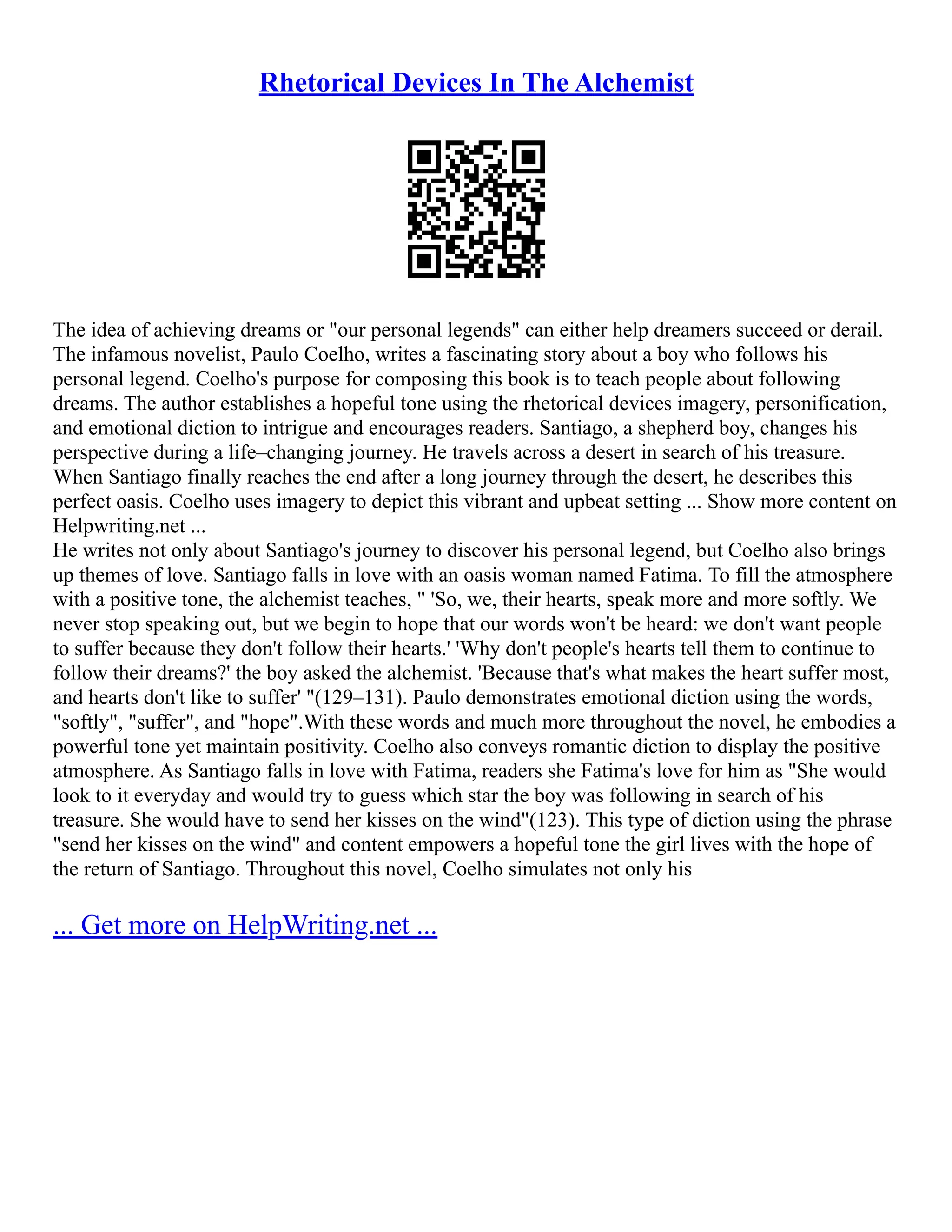 Rhetorical Devices In The Alchemist
The idea of achieving dreams or "our personal legends" can either help dreamers succeed or derail.
The infamous novelist, Paulo Coelho, writes a fascinating story about a boy who follows his
personal legend. Coelho's purpose for composing this book is to teach people about following
dreams. The author establishes a hopeful tone using the rhetorical devices imagery, personification,
and emotional diction to intrigue and encourages readers. Santiago, a shepherd boy, changes his
perspective during a life–changing journey. He travels across a desert in search of his treasure.
When Santiago finally reaches the end after a long journey through the desert, he describes this
perfect oasis. Coelho uses imagery to depict this vibrant and upbeat setting ... Show more content on
Helpwriting.net ...
He writes not only about Santiago's journey to discover his personal legend, but Coelho also brings
up themes of love. Santiago falls in love with an oasis woman named Fatima. To fill the atmosphere
with a positive tone, the alchemist teaches, " 'So, we, their hearts, speak more and more softly. We
never stop speaking out, but we begin to hope that our words won't be heard: we don't want people
to suffer because they don't follow their hearts.' 'Why don't people's hearts tell them to continue to
follow their dreams?' the boy asked the alchemist. 'Because that's what makes the heart suffer most,
and hearts don't like to suffer' "(129–131). Paulo demonstrates emotional diction using the words,
"softly", "suffer", and "hope".With these words and much more throughout the novel, he embodies a
powerful tone yet maintain positivity. Coelho also conveys romantic diction to display the positive
atmosphere. As Santiago falls in love with Fatima, readers she Fatima's love for him as "She would
look to it everyday and would try to guess which star the boy was following in search of his
treasure. She would have to send her kisses on the wind"(123). This type of diction using the phrase
"send her kisses on the wind" and content empowers a hopeful tone the girl lives with the hope of
the return of Santiago. Throughout this novel, Coelho simulates not only his
... Get more on HelpWriting.net ...
 