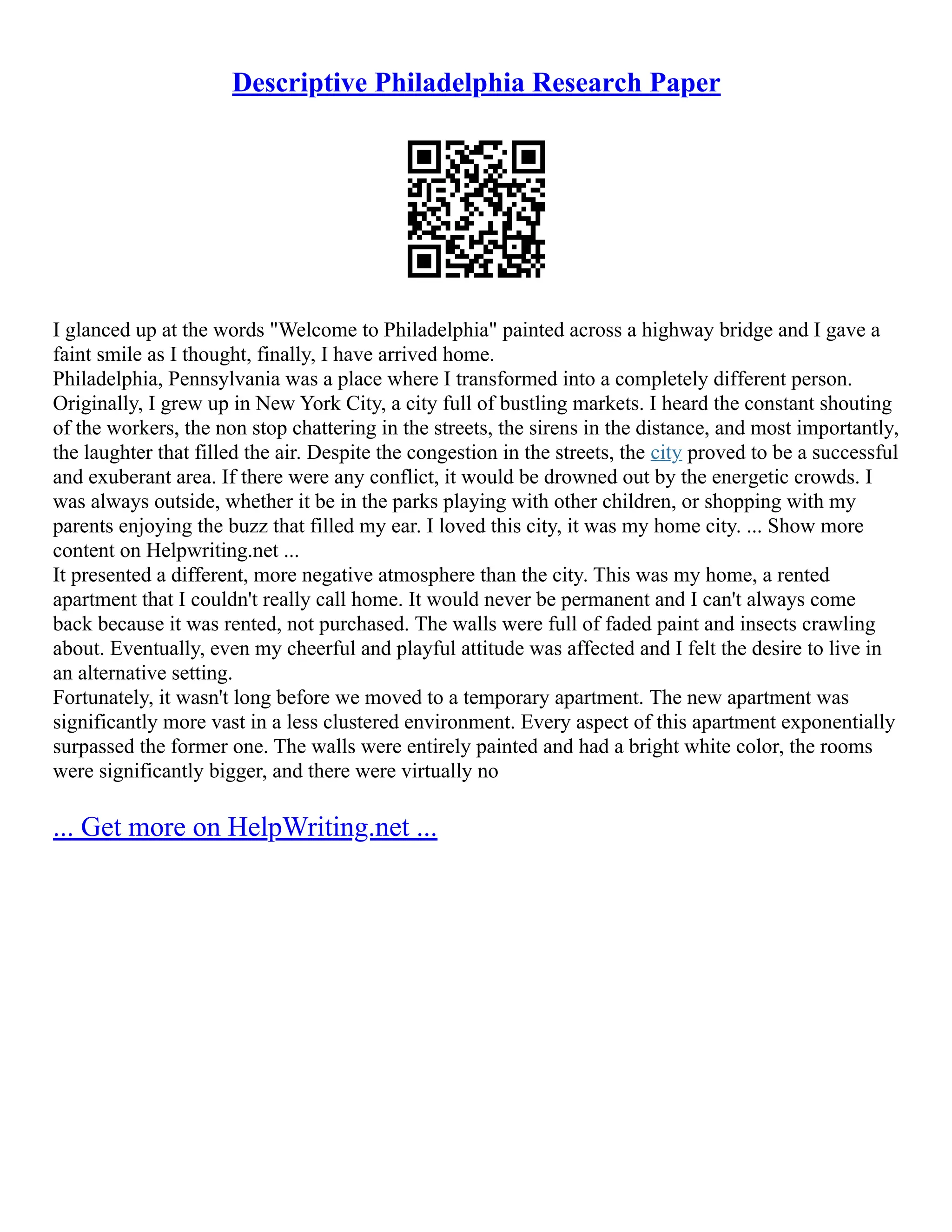 Descriptive Philadelphia Research Paper
I glanced up at the words "Welcome to Philadelphia" painted across a highway bridge and I gave a
faint smile as I thought, finally, I have arrived home.
Philadelphia, Pennsylvania was a place where I transformed into a completely different person.
Originally, I grew up in New York City, a city full of bustling markets. I heard the constant shouting
of the workers, the non stop chattering in the streets, the sirens in the distance, and most importantly,
the laughter that filled the air. Despite the congestion in the streets, the city proved to be a successful
and exuberant area. If there were any conflict, it would be drowned out by the energetic crowds. I
was always outside, whether it be in the parks playing with other children, or shopping with my
parents enjoying the buzz that filled my ear. I loved this city, it was my home city. ... Show more
content on Helpwriting.net ...
It presented a different, more negative atmosphere than the city. This was my home, a rented
apartment that I couldn't really call home. It would never be permanent and I can't always come
back because it was rented, not purchased. The walls were full of faded paint and insects crawling
about. Eventually, even my cheerful and playful attitude was affected and I felt the desire to live in
an alternative setting.
Fortunately, it wasn't long before we moved to a temporary apartment. The new apartment was
significantly more vast in a less clustered environment. Every aspect of this apartment exponentially
surpassed the former one. The walls were entirely painted and had a bright white color, the rooms
were significantly bigger, and there were virtually no
... Get more on HelpWriting.net ...
 