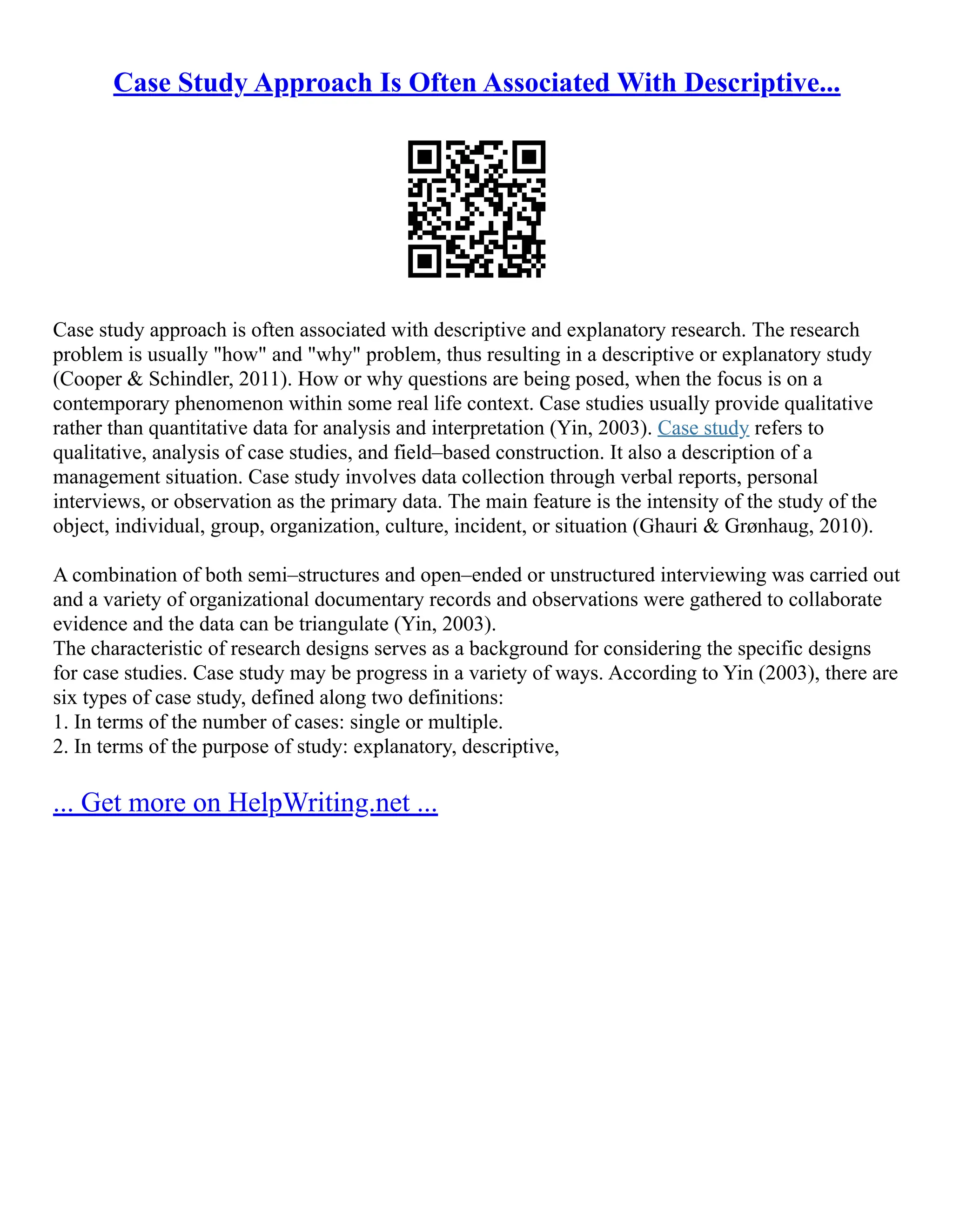 Case Study Approach Is Often Associated With Descriptive...
Case study approach is often associated with descriptive and explanatory research. The research
problem is usually "how" and "why" problem, thus resulting in a descriptive or explanatory study
(Cooper & Schindler, 2011). How or why questions are being posed, when the focus is on a
contemporary phenomenon within some real life context. Case studies usually provide qualitative
rather than quantitative data for analysis and interpretation (Yin, 2003). Case study refers to
qualitative, analysis of case studies, and field–based construction. It also a description of a
management situation. Case study involves data collection through verbal reports, personal
interviews, or observation as the primary data. The main feature is the intensity of the study of the
object, individual, group, organization, culture, incident, or situation (Ghauri & Grønhaug, 2010).
A combination of both semi–structures and open–ended or unstructured interviewing was carried out
and a variety of organizational documentary records and observations were gathered to collaborate
evidence and the data can be triangulate (Yin, 2003).
The characteristic of research designs serves as a background for considering the specific designs
for case studies. Case study may be progress in a variety of ways. According to Yin (2003), there are
six types of case study, defined along two definitions:
1. In terms of the number of cases: single or multiple.
2. In terms of the purpose of study: explanatory, descriptive,
... Get more on HelpWriting.net ...
 
