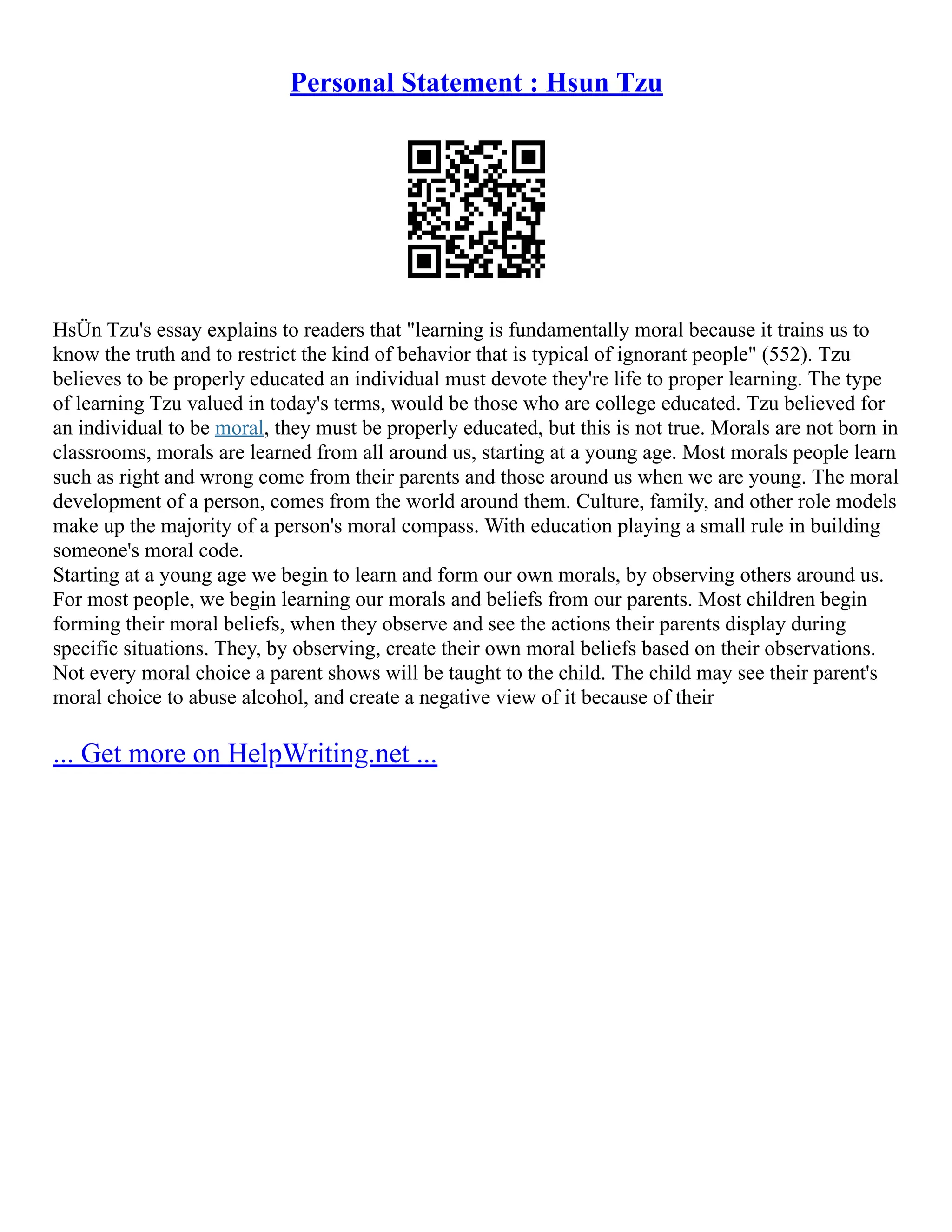 Personal Statement : Hsun Tzu
HsÜn Tzu's essay explains to readers that "learning is fundamentally moral because it trains us to
know the truth and to restrict the kind of behavior that is typical of ignorant people" (552). Tzu
believes to be properly educated an individual must devote they're life to proper learning. The type
of learning Tzu valued in today's terms, would be those who are college educated. Tzu believed for
an individual to be moral, they must be properly educated, but this is not true. Morals are not born in
classrooms, morals are learned from all around us, starting at a young age. Most morals people learn
such as right and wrong come from their parents and those around us when we are young. The moral
development of a person, comes from the world around them. Culture, family, and other role models
make up the majority of a person's moral compass. With education playing a small rule in building
someone's moral code.
Starting at a young age we begin to learn and form our own morals, by observing others around us.
For most people, we begin learning our morals and beliefs from our parents. Most children begin
forming their moral beliefs, when they observe and see the actions their parents display during
specific situations. They, by observing, create their own moral beliefs based on their observations.
Not every moral choice a parent shows will be taught to the child. The child may see their parent's
moral choice to abuse alcohol, and create a negative view of it because of their
... Get more on HelpWriting.net ...
 