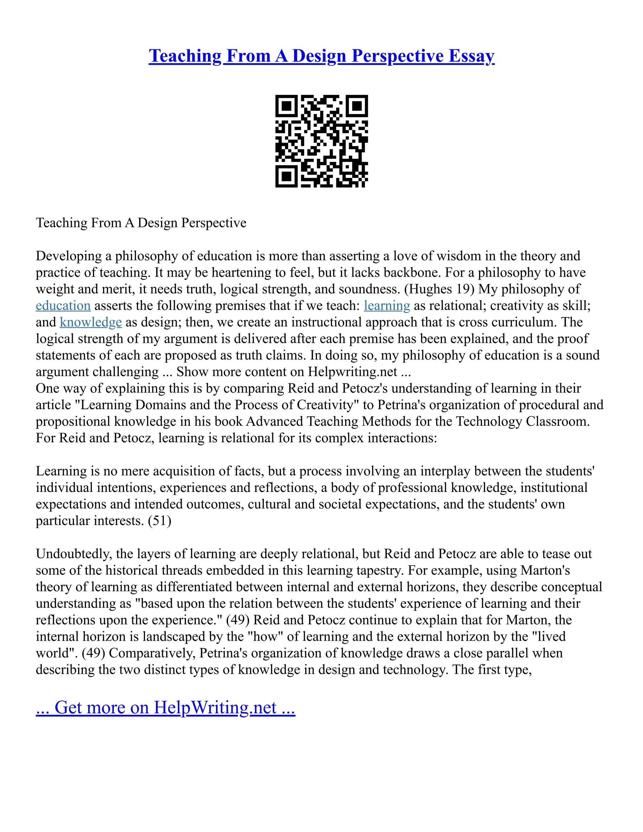 Teaching From A Design Perspective Essay
Teaching From A Design Perspective
Developing a philosophy of education is more than asserting a love of wisdom in the theory and
practice of teaching. It may be heartening to feel, but it lacks backbone. For a philosophy to have
weight and merit, it needs truth, logical strength, and soundness. (Hughes 19) My philosophy of
education asserts the following premises that if we teach: learning as relational; creativity as skill;
and knowledge as design; then, we create an instructional approach that is cross curriculum. The
logical strength of my argument is delivered after each premise has been explained, and the proof
statements of each are proposed as truth claims. In doing so, my philosophy of education is a sound
argument challenging ... Show more content on Helpwriting.net ...
One way of explaining this is by comparing Reid and Petocz's understanding of learning in their
article "Learning Domains and the Process of Creativity" to Petrina's organization of procedural and
propositional knowledge in his book Advanced Teaching Methods for the Technology Classroom.
For Reid and Petocz, learning is relational for its complex interactions:
Learning is no mere acquisition of facts, but a process involving an interplay between the students'
individual intentions, experiences and reflections, a body of professional knowledge, institutional
expectations and intended outcomes, cultural and societal expectations, and the students' own
particular interests. (51)
Undoubtedly, the layers of learning are deeply relational, but Reid and Petocz are able to tease out
some of the historical threads embedded in this learning tapestry. For example, using Marton's
theory of learning as differentiated between internal and external horizons, they describe conceptual
understanding as "based upon the relation between the students' experience of learning and their
reflections upon the experience." (49) Reid and Petocz continue to explain that for Marton, the
internal horizon is landscaped by the "how" of learning and the external horizon by the "lived
world". (49) Comparatively, Petrina's organization of knowledge draws a close parallel when
describing the two distinct types of knowledge in design and technology. The first type,
... Get more on HelpWriting.net ...
 