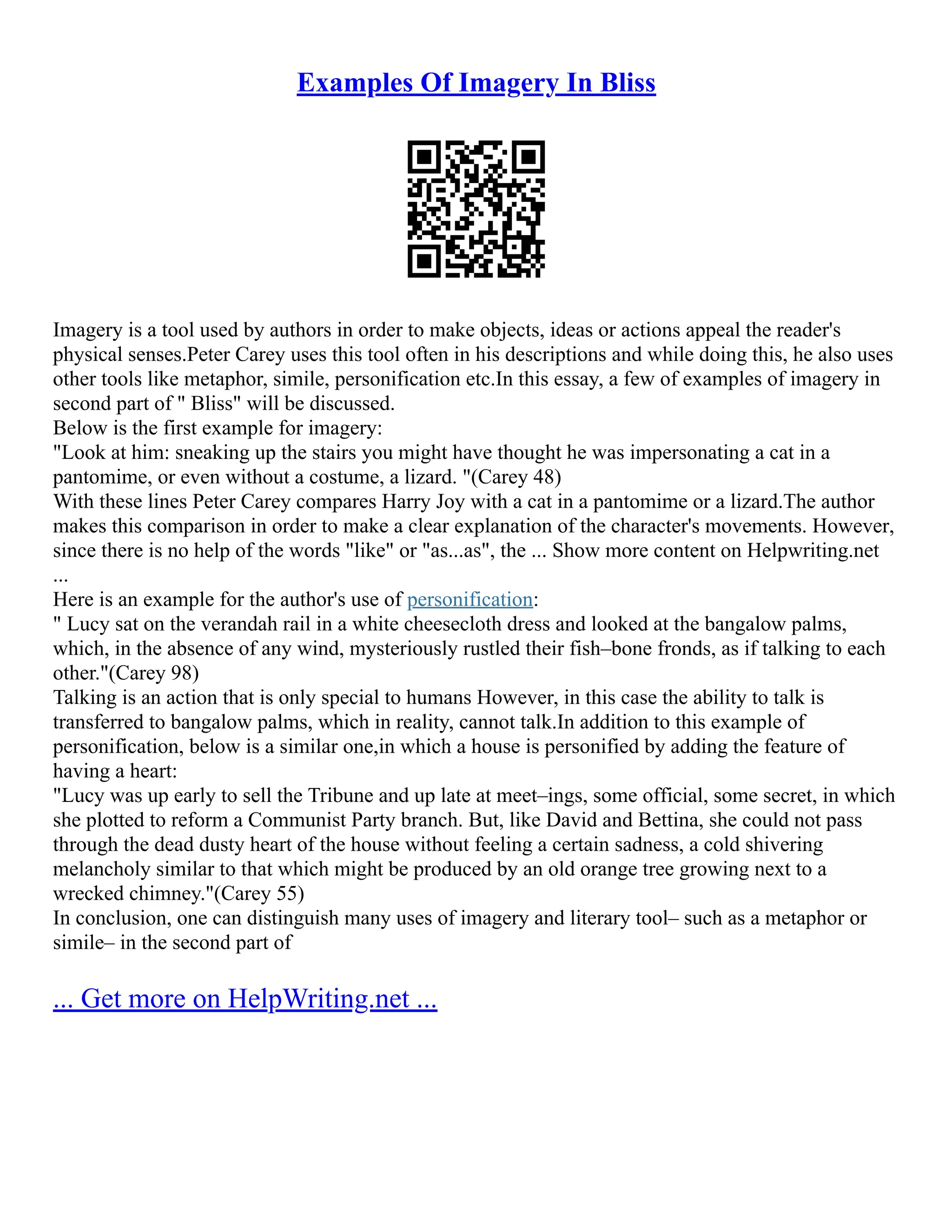Examples Of Imagery In Bliss
Imagery is a tool used by authors in order to make objects, ideas or actions appeal the reader's
physical senses.Peter Carey uses this tool often in his descriptions and while doing this, he also uses
other tools like metaphor, simile, personification etc.In this essay, a few of examples of imagery in
second part of " Bliss" will be discussed.
Below is the first example for imagery:
"Look at him: sneaking up the stairs you might have thought he was impersonating a cat in a
pantomime, or even without a costume, a lizard. "(Carey 48)
With these lines Peter Carey compares Harry Joy with a cat in a pantomime or a lizard.The author
makes this comparison in order to make a clear explanation of the character's movements. However,
since there is no help of the words "like" or "as...as", the ... Show more content on Helpwriting.net
...
Here is an example for the author's use of personification:
" Lucy sat on the verandah rail in a white cheesecloth dress and looked at the bangalow palms,
which, in the absence of any wind, mysteriously rustled their fish–bone fronds, as if talking to each
other."(Carey 98)
Talking is an action that is only special to humans However, in this case the ability to talk is
transferred to bangalow palms, which in reality, cannot talk.In addition to this example of
personification, below is a similar one,in which a house is personified by adding the feature of
having a heart:
"Lucy was up early to sell the Tribune and up late at meet–ings, some official, some secret, in which
she plotted to reform a Communist Party branch. But, like David and Bettina, she could not pass
through the dead dusty heart of the house without feeling a certain sadness, a cold shivering
melancholy similar to that which might be produced by an old orange tree growing next to a
wrecked chimney."(Carey 55)
In conclusion, one can distinguish many uses of imagery and literary tool– such as a metaphor or
simile– in the second part of
... Get more on HelpWriting.net ...
 