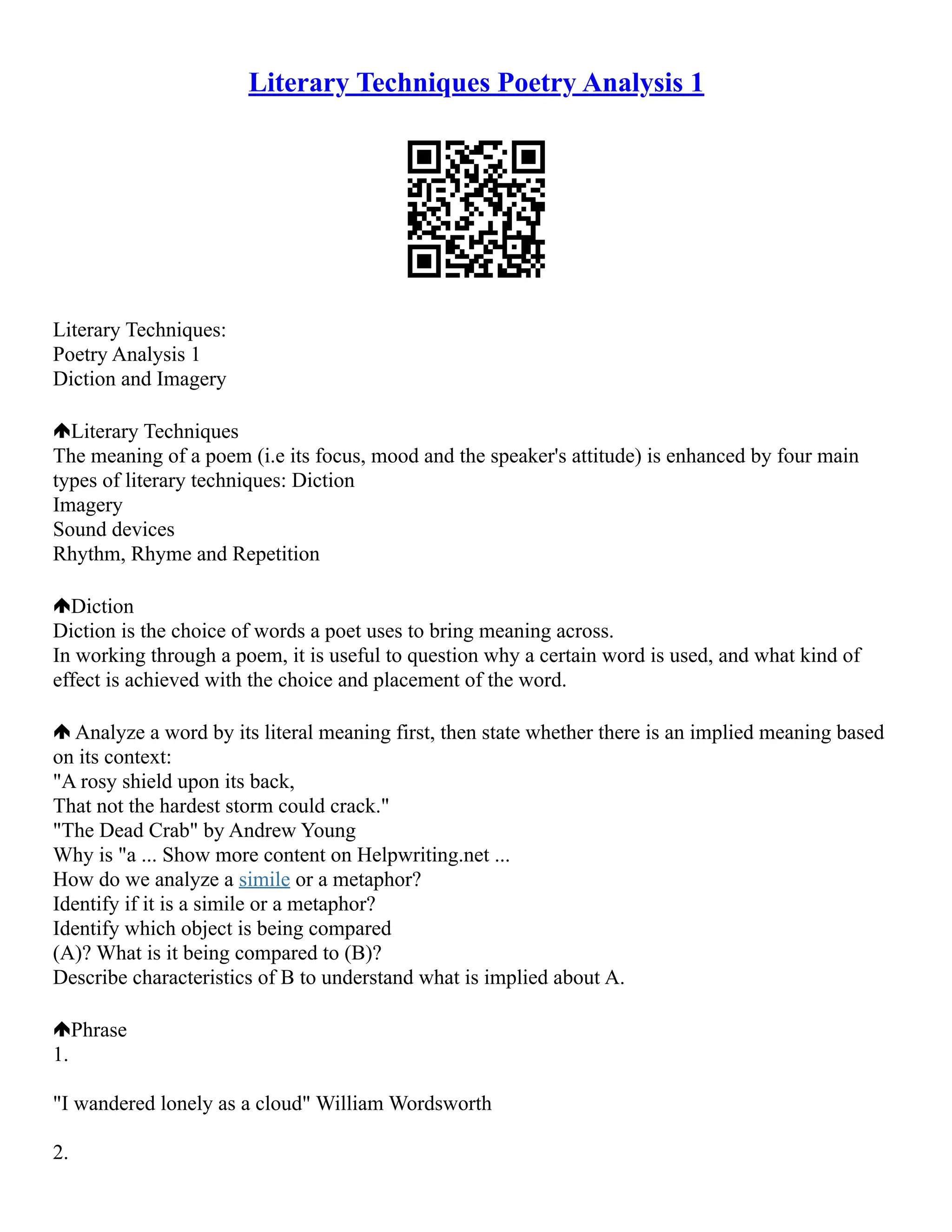 Literary Techniques Poetry Analysis 1
Literary Techniques:
Poetry Analysis 1
Diction and Imagery
Literary Techniques
The meaning of a poem (i.e its focus, mood and the speaker's attitude) is enhanced by four main
types of literary techniques: Diction
Imagery
Sound devices
Rhythm, Rhyme and Repetition
Diction
Diction is the choice of words a poet uses to bring meaning across.
In working through a poem, it is useful to question why a certain word is used, and what kind of
effect is achieved with the choice and placement of the word.
Analyze a word by its literal meaning first, then state whether there is an implied meaning based
on its context:
"A rosy shield upon its back,
That not the hardest storm could crack."
"The Dead Crab" by Andrew Young
Why is "a ... Show more content on Helpwriting.net ...
How do we analyze a simile or a metaphor?
Identify if it is a simile or a metaphor?
Identify which object is being compared
(A)? What is it being compared to (B)?
Describe characteristics of B to understand what is implied about A.
Phrase
1.
"I wandered lonely as a cloud" William Wordsworth
2.
 