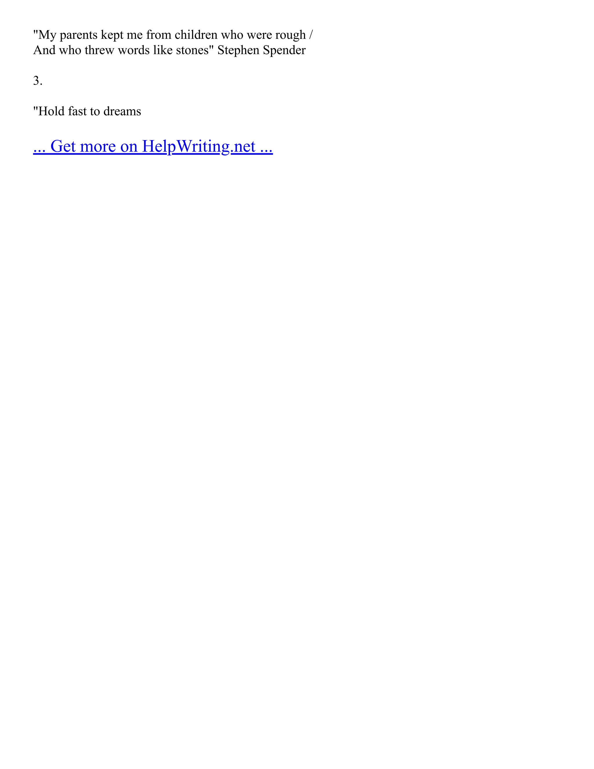 "My parents kept me from children who were rough /
And who threw words like stones" Stephen Spender
3.
"Hold fast to dreams
... Get more on HelpWriting.net ...
 