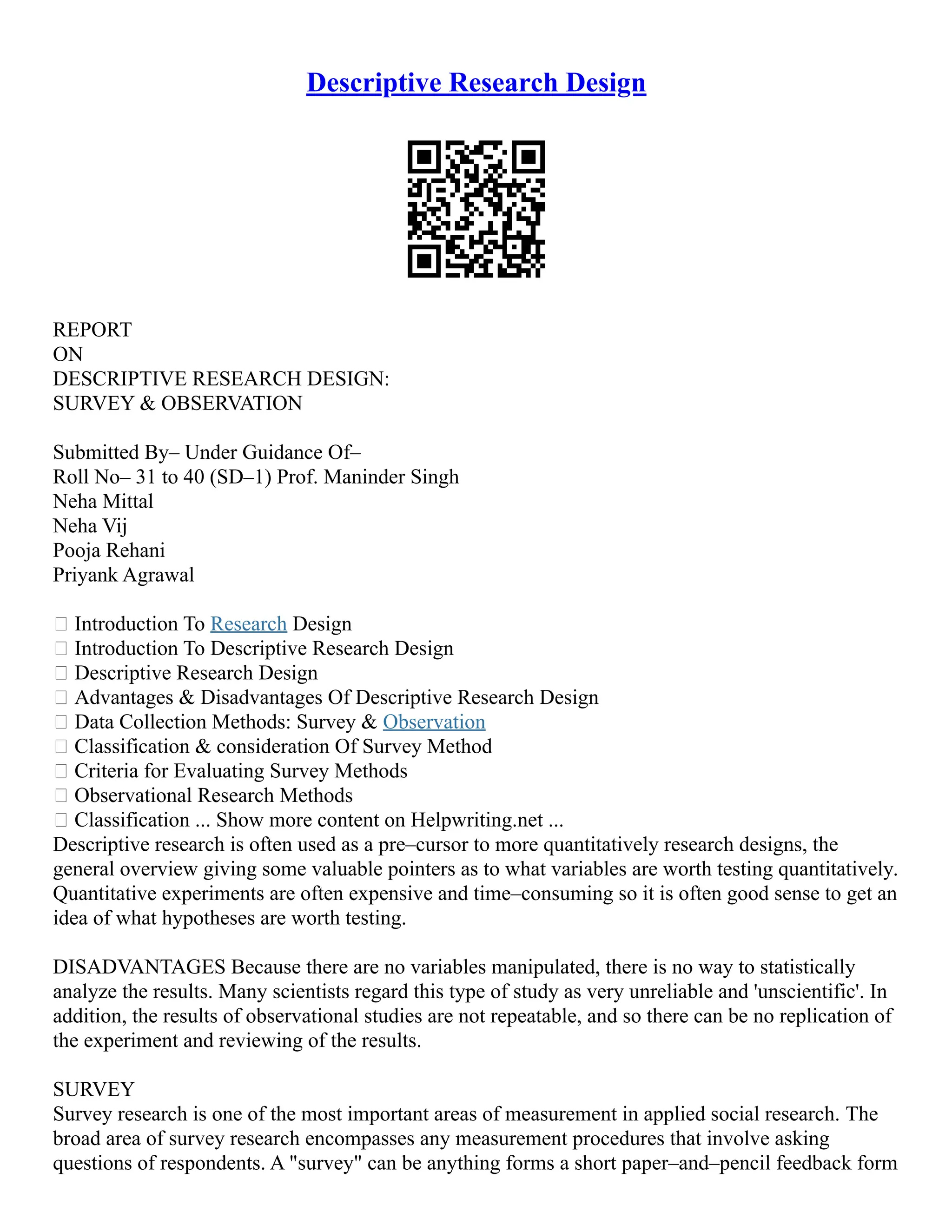 Descriptive Research Design
REPORT
ON
DESCRIPTIVE RESEARCH DESIGN:
SURVEY & OBSERVATION
Submitted By– Under Guidance Of–
Roll No– 31 to 40 (SD–1) Prof. Maninder Singh
Neha Mittal
Neha Vij
Pooja Rehani
Priyank Agrawal
 Introduction To Research Design
 Introduction To Descriptive Research Design
 Descriptive Research Design
 Advantages & Disadvantages Of Descriptive Research Design
 Data Collection Methods: Survey & Observation
 Classification & consideration Of Survey Method
 Criteria for Evaluating Survey Methods
 Observational Research Methods
 Classification ... Show more content on Helpwriting.net ...
Descriptive research is often used as a pre–cursor to more quantitatively research designs, the
general overview giving some valuable pointers as to what variables are worth testing quantitatively.
Quantitative experiments are often expensive and time–consuming so it is often good sense to get an
idea of what hypotheses are worth testing.
DISADVANTAGES Because there are no variables manipulated, there is no way to statistically
analyze the results. Many scientists regard this type of study as very unreliable and 'unscientific'. In
addition, the results of observational studies are not repeatable, and so there can be no replication of
the experiment and reviewing of the results.
SURVEY
Survey research is one of the most important areas of measurement in applied social research. The
broad area of survey research encompasses any measurement procedures that involve asking
questions of respondents. A "survey" can be anything forms a short paper–and–pencil feedback form
 
