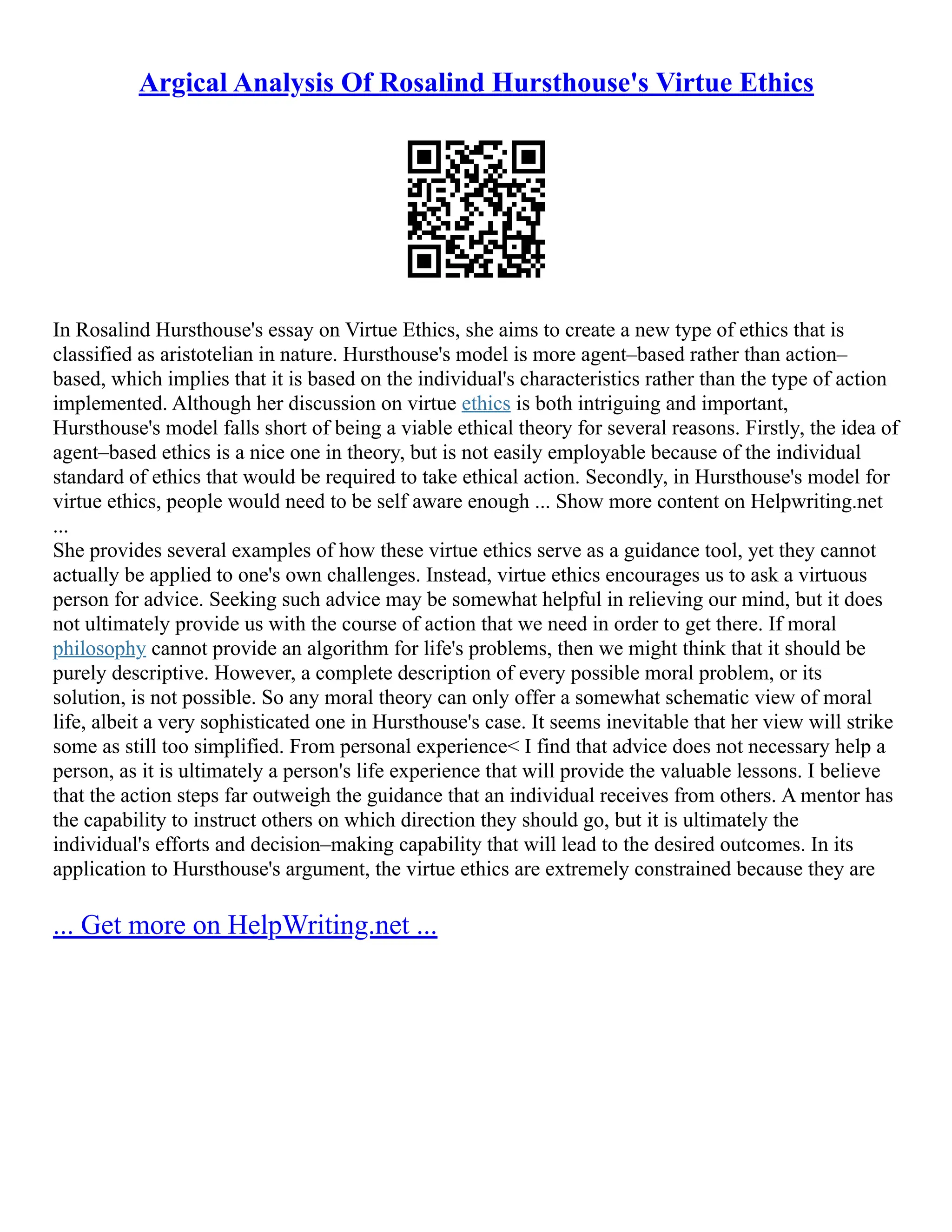 Argical Analysis Of Rosalind Hursthouse's Virtue Ethics
In Rosalind Hursthouse's essay on Virtue Ethics, she aims to create a new type of ethics that is
classified as aristotelian in nature. Hursthouse's model is more agent–based rather than action–
based, which implies that it is based on the individual's characteristics rather than the type of action
implemented. Although her discussion on virtue ethics is both intriguing and important,
Hursthouse's model falls short of being a viable ethical theory for several reasons. Firstly, the idea of
agent–based ethics is a nice one in theory, but is not easily employable because of the individual
standard of ethics that would be required to take ethical action. Secondly, in Hursthouse's model for
virtue ethics, people would need to be self aware enough ... Show more content on Helpwriting.net
...
She provides several examples of how these virtue ethics serve as a guidance tool, yet they cannot
actually be applied to one's own challenges. Instead, virtue ethics encourages us to ask a virtuous
person for advice. Seeking such advice may be somewhat helpful in relieving our mind, but it does
not ultimately provide us with the course of action that we need in order to get there. If moral
philosophy cannot provide an algorithm for life's problems, then we might think that it should be
purely descriptive. However, a complete description of every possible moral problem, or its
solution, is not possible. So any moral theory can only offer a somewhat schematic view of moral
life, albeit a very sophisticated one in Hursthouse's case. It seems inevitable that her view will strike
some as still too simplified. From personal experience< I find that advice does not necessary help a
person, as it is ultimately a person's life experience that will provide the valuable lessons. I believe
that the action steps far outweigh the guidance that an individual receives from others. A mentor has
the capability to instruct others on which direction they should go, but it is ultimately the
individual's efforts and decision–making capability that will lead to the desired outcomes. In its
application to Hursthouse's argument, the virtue ethics are extremely constrained because they are
... Get more on HelpWriting.net ...
 