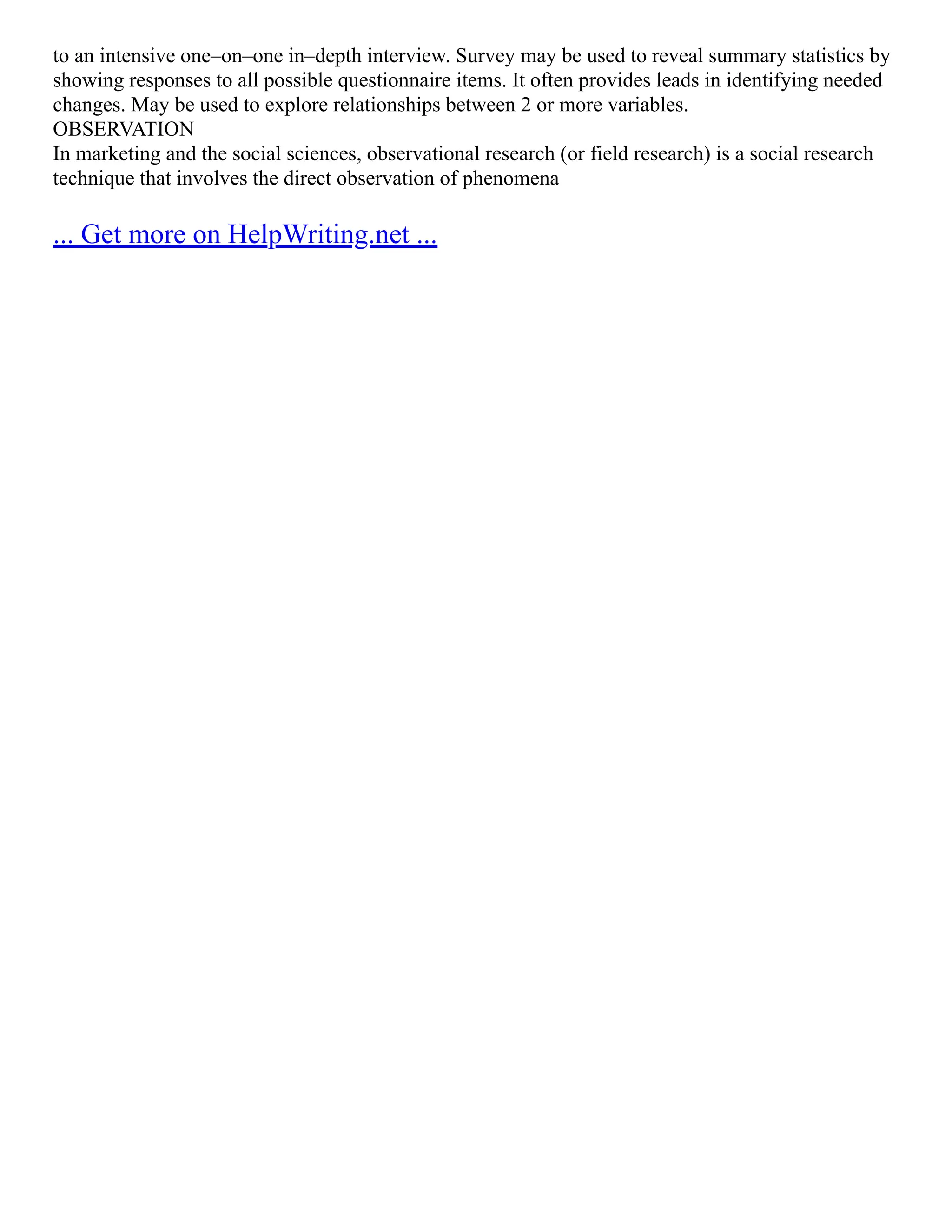 to an intensive one–on–one in–depth interview. Survey may be used to reveal summary statistics by
showing responses to all possible questionnaire items. It often provides leads in identifying needed
changes. May be used to explore relationships between 2 or more variables.
OBSERVATION
In marketing and the social sciences, observational research (or field research) is a social research
technique that involves the direct observation of phenomena
... Get more on HelpWriting.net ...
 