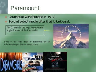 Paramount



Paramount was founded in 1912.
Second oldest movie after that is Universal.

The 22 stars in the logo represent the
original actors of the film studio

Some of the films made by Paramount are the
following images that are shown below….

 