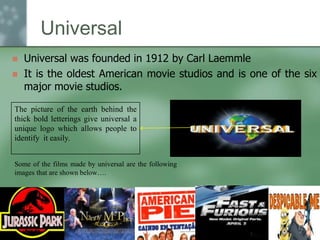Universal



Universal was founded in 1912 by Carl Laemmle
It is the oldest American movie studios and is one of the six
major movie studios.

The picture of the earth behind the
thick bold letterings give universal a
unique logo which allows people to
identify it easily.
Some of the films made by universal are the following
images that are shown below….

 