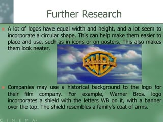 Further Research


A lot of logos have equal width and height, and a lot seem to
incorporate a circular shape. This can help make them easier to
place and use, such as in icons or on posters. This also makes
them look neater.



Companies may use a historical background to the logo for
their film company. For example, Warner Bros. logo
incorporates a shield with the letters WB on it, with a banner
over the top. The shield resembles a family's coat of arms.

 
