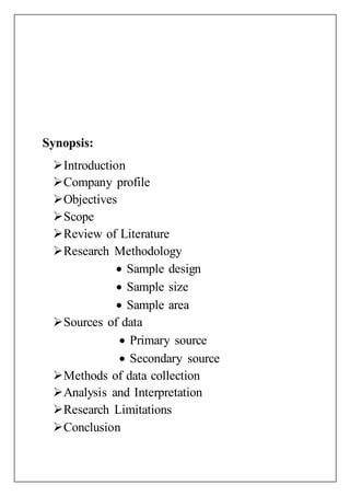 Synopsis:
Introduction
Company profile
Objectives
Scope
Review of Literature
Research Methodology
 Sample design
 Sample size
 Sample area
Sources of data
 Primary source
 Secondary source
Methods of data collection
Analysis and Interpretation
Research Limitations
Conclusion
 
