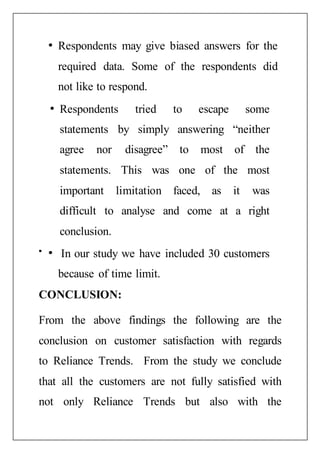 Respondents may give biased answers for the
required data. Some of the respondents did
not like to respond.
Respondents tried to escape some
statements by simply answering “neither
agree nor disagree” to most of the
statements. This was one of the most
important limitation faced, as it was
difficult to analyse and come at a right
conclusion.
In our study we have included 30 customers
because of time limit.
CONCLUSION:
From the above findings the following are the
conclusion on customer satisfaction with regards
to Reliance Trends. From the study we conclude
that all the customers are not fully satisfied with
not only Reliance Trends but also with the
 