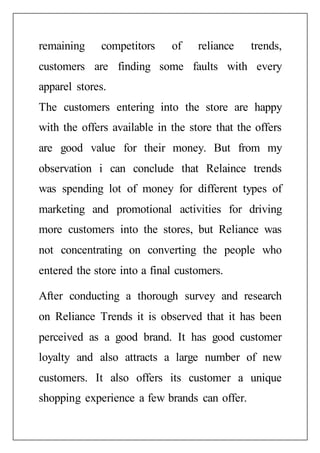 remaining competitors of reliance trends,
customers are finding some faults with every
apparel stores.
The customers entering into the store are happy
with the offers available in the store that the offers
are good value for their money. But from my
observation i can conclude that Relaince trends
was spending lot of money for different types of
marketing and promotional activities for driving
more customers into the stores, but Reliance was
not concentrating on converting the people who
entered the store into a final customers.
After conducting a thorough survey and research
on Reliance Trends it is observed that it has been
perceived as a good brand. It has good customer
loyalty and also attracts a large number of new
customers. It also offers its customer a unique
shopping experience a few brands can offer.
 