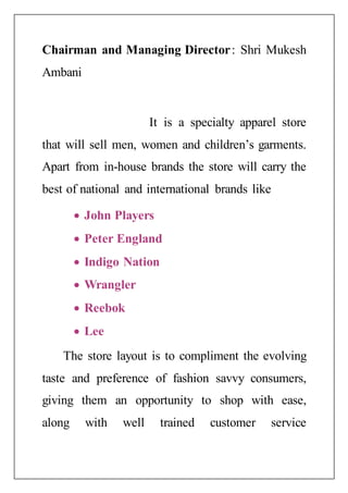 Chairman and Managing Director: Shri Mukesh
Ambani
It is a specialty apparel store
that will sell men, women and children’s garments.
Apart from in-house brands the store will carry the
best of national and international brands like
 John Players
 Peter England
 Indigo Nation
 Wrangler
 Reebok
 Lee
The store layout is to compliment the evolving
taste and preference of fashion savvy consumers,
giving them an opportunity to shop with ease,
along with well trained customer service
 