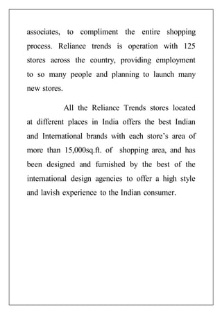 associates, to compliment the entire shopping
process. Reliance trends is operation with 125
stores across the country, providing employment
to so many people and planning to launch many
new stores.
All the Reliance Trends stores located
at different places in India offers the best Indian
and International brands with each store’s area of
more than 15,000sq.ft. of shopping area, and has
been designed and furnished by the best of the
international design agencies to offer a high style
and lavish experience to the Indian consumer.
 
