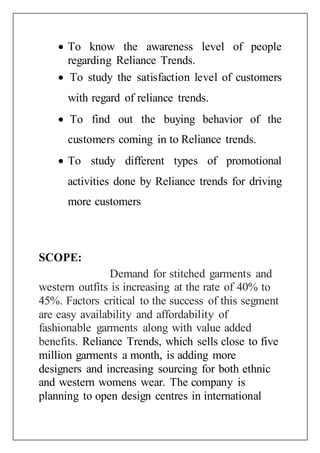  To know the awareness level of people
regarding Reliance Trends.
 To study the satisfaction level of customers
with regard of reliance trends.
 To find out the buying behavior of the
customers coming in to Reliance trends.
 To study different types of promotional
activities done by Reliance trends for driving
more customers
SCOPE:
Demand for stitched garments and
western outfits is increasing at the rate of 40% to
45%. Factors critical to the success of this segment
are easy availability and affordability of
fashionable garments along with value added
benefits. Reliance Trends, which sells close to five
million garments a month, is adding more
designers and increasing sourcing for both ethnic
and western womens wear. The company is
planning to open design centres in international
 