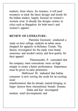 markets, from where, for instance, it will pool
resources to track the latest designs and trends for
the Indian market, largely focused on women’s
western wear. It already has designs centres in
cities such as Bangalore for both men’s and
women’s apparel.
REVIEW OF LITERATURE:
Paromita Goswami conducted a
study on how college students in urban areas
shopped for apparels in Reliance Trends. The
factors investigated for the study were brand
conscious and needed variety and best quality for
their apparel
Thirumoorthi, P. concluded that
the company must concentrate more on high
margin to create a better performance. Importance
must be given to sales promotion.
Malliswari M. indicated that Indian
consumer is now sowing the seeds for an exciting
retail
transformation that he already started bringing in
larger interest from international brands/ formats.
Sinha and Kar investigated
modern retail developments and
 