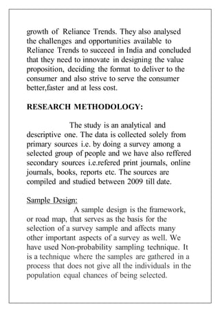 growth of Reliance Trends. They also analysed
the challenges and opportunities available to
Reliance Trends to succeed in India and concluded
that they need to innovate in designing the value
proposition, deciding the format to deliver to the
consumer and also strive to serve the consumer
better,faster and at less cost.
RESEARCH METHODOLOGY:
The study is an analytical and
descriptive one. The data is collected solely from
primary sources i.e. by doing a survey among a
selected group of people and we have also reffered
secondary sources i.e.refered print journals, online
journals, books, reports etc. The sources are
compiled and studied between 2009 till date.
Sample Design:
A sample design is the framework,
or road map, that serves as the basis for the
selection of a survey sample and affects many
other important aspects of a survey as well. We
have used Non-probability sampling technique. It
is a technique where the samples are gathered in a
process that does not give all the individuals in the
population equal chances of being selected.
 