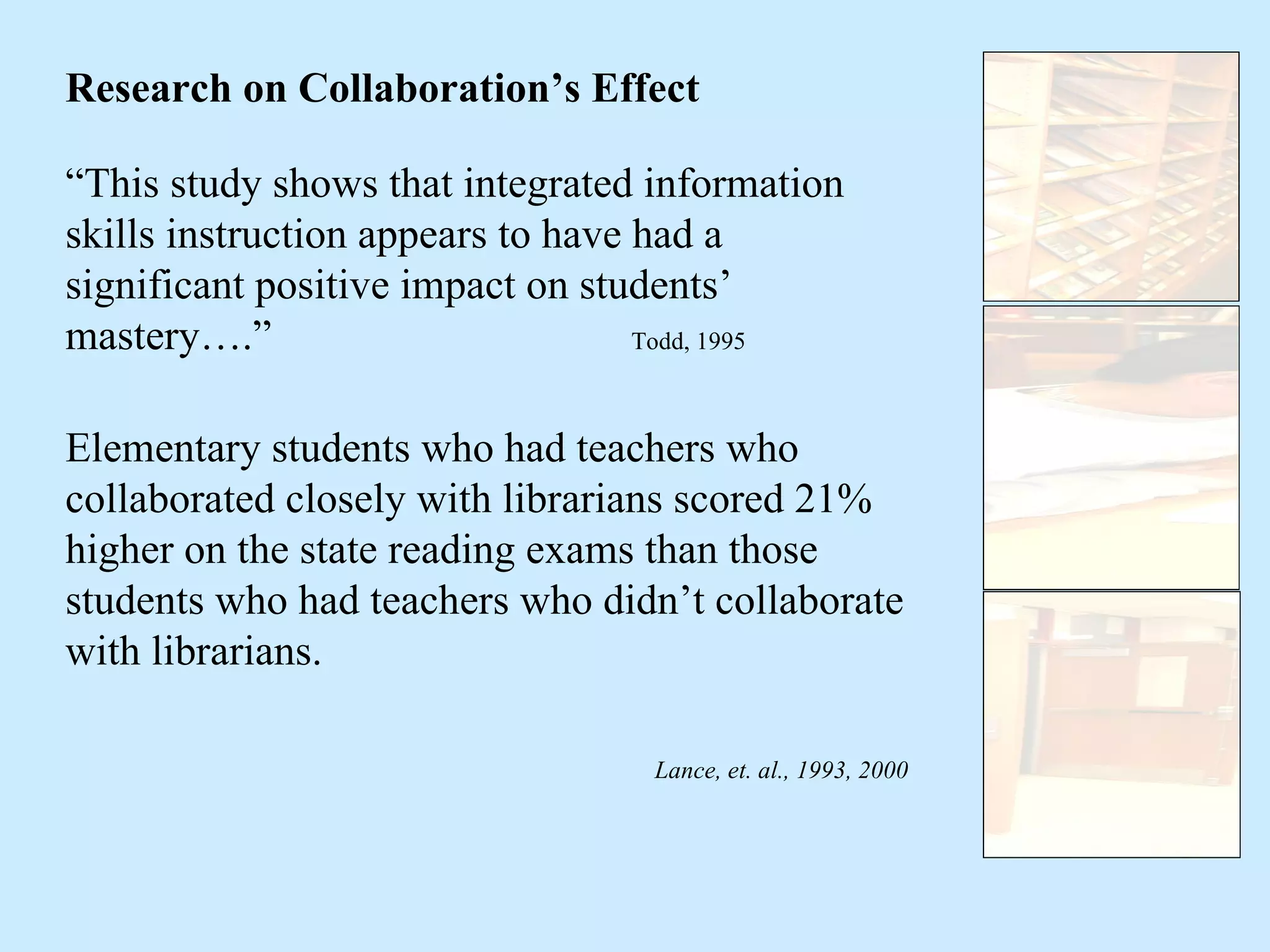“ This study shows that integrated information skills instruction appears to have had a significant positive impact on students’ mastery….”  Todd, 1995 Research on Collaboration’s Effect Elementary students who had teachers who collaborated closely with librarians scored 21% higher on the state reading exams than those students who had teachers who didn’t collaborate with librarians. Lance, et. al., 1993, 2000 
