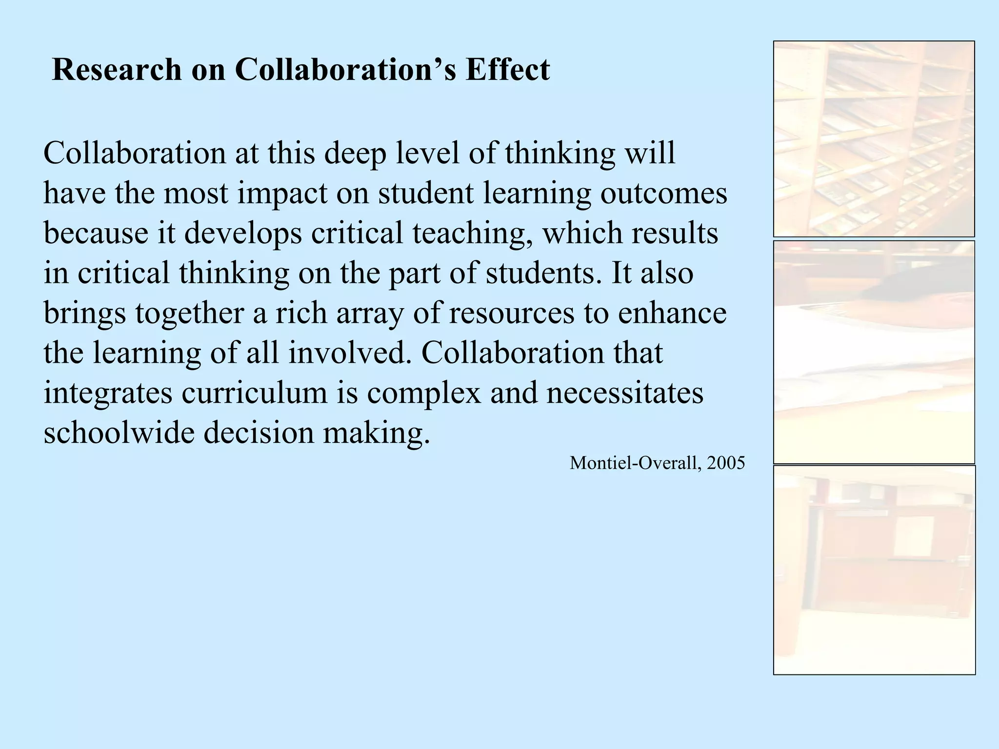 Collaboration at this deep level of thinking will have the most impact on student learning outcomes because it develops critical teaching, which results in critical thinking on the part of students .  It also brings together a rich array of resources to enhance the learning of all involved. Collaboration that integrates curriculum is complex and necessitates schoolwide decision making. Montiel-Overall, 2005 Research on Collaboration’s Effect 