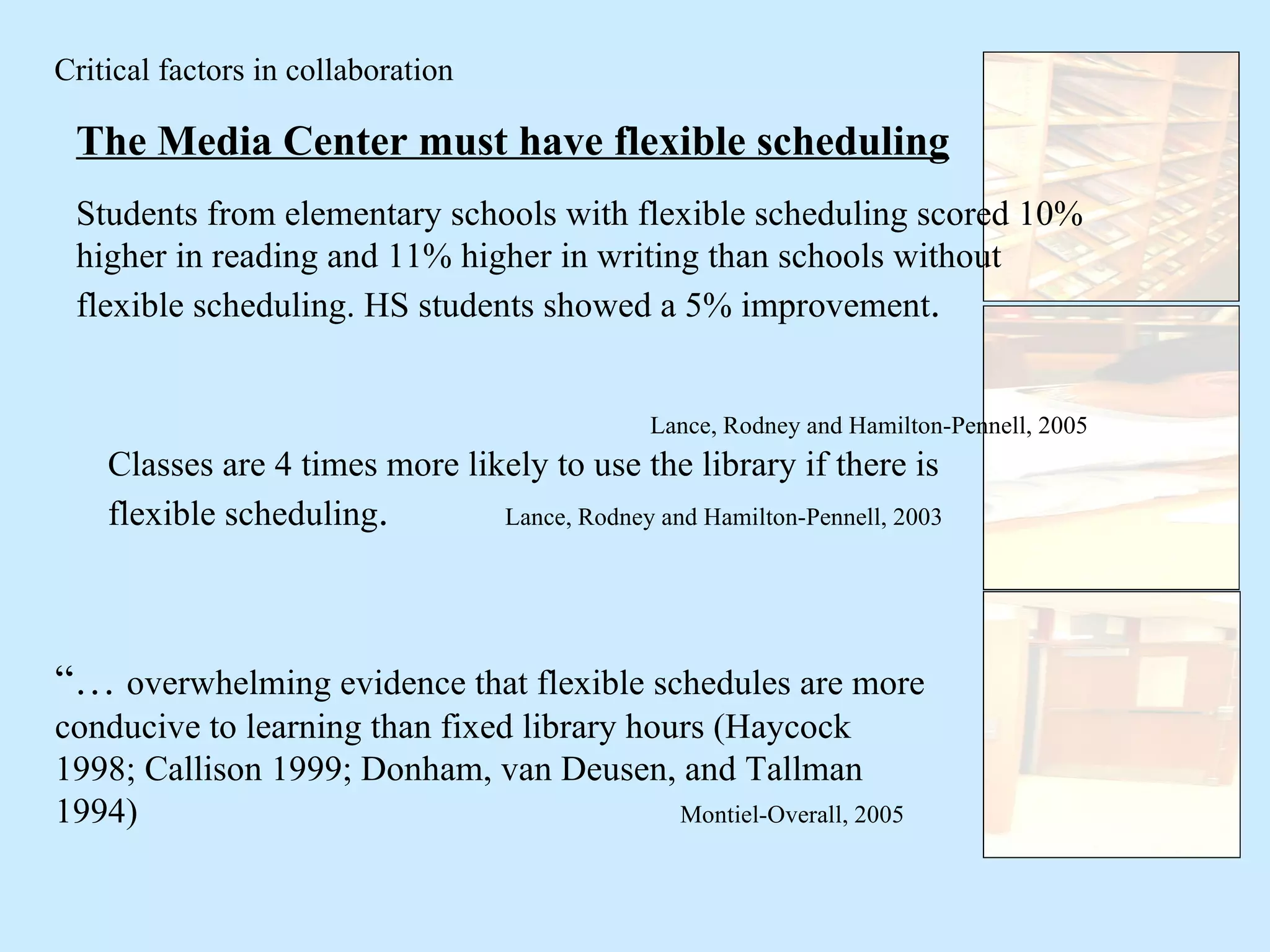 Critical factors in collaboration The Media Center must have flexible scheduling Students from elementary schools with flexible scheduling scored 10% higher in reading and 11% higher in writing than schools without flexible scheduling. HS students showed a 5% improvement .  Lance, Rodney and Hamilton-Pennell, 2005 Classes are 4 times more likely to use the library if there is flexible scheduling .  Lance, Rodney and Hamilton-Pennell, 2003 “…  overwhelming evidence that flexible schedules are more conducive to learning than fixed library hours (Haycock 1998; Callison 1999; Donham, van Deusen, and Tallman 1994)   Montiel-Overall, 2005 