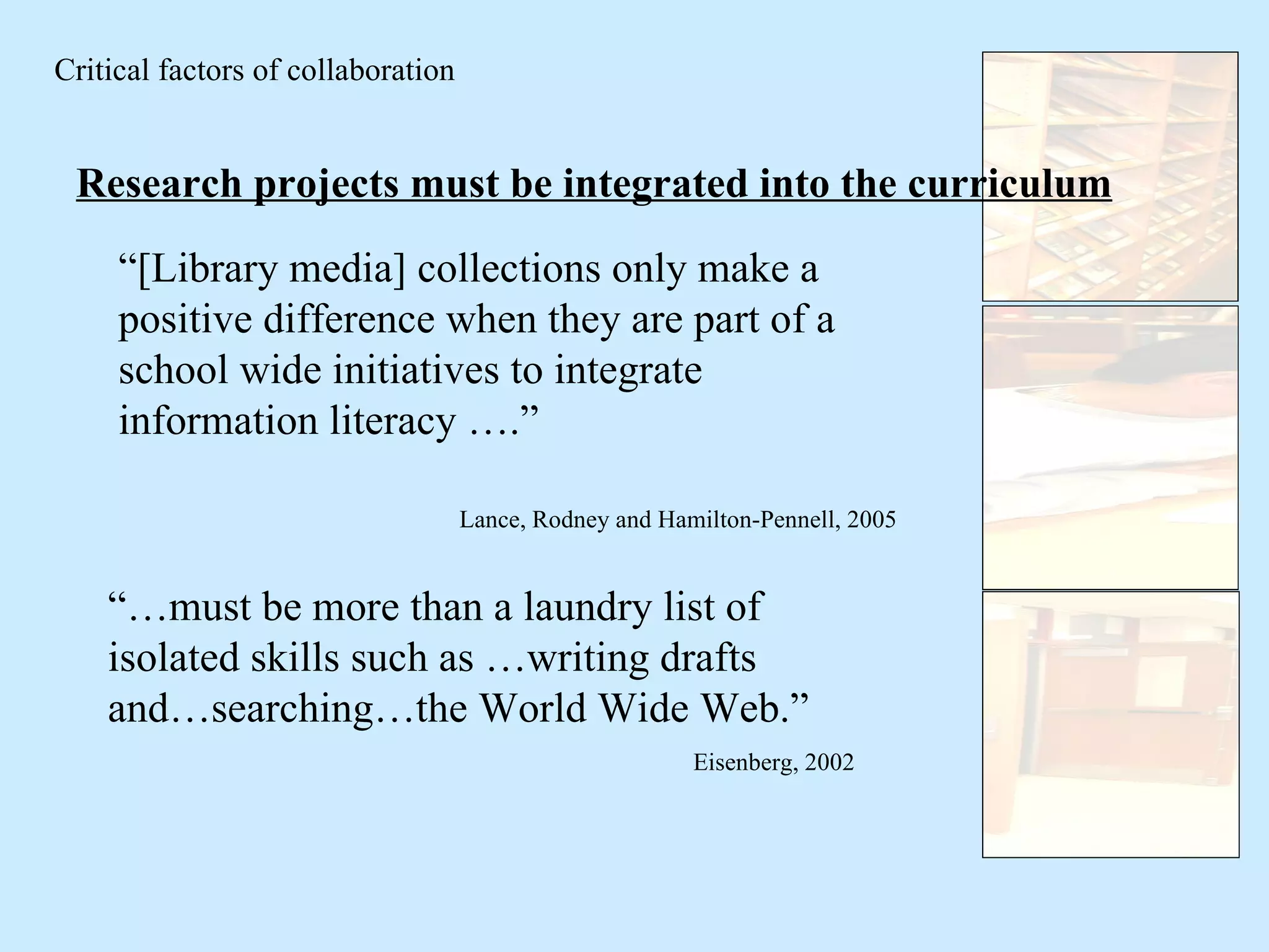 Critical factors of collaboration Research projects must be integrated into the curriculum “ [Library media] collections only make a positive difference when they are part of a school wide initiatives to integrate information literacy ….” Lance, Rodney and Hamilton-Pennell, 2005 “… must be more than a laundry list of isolated skills such as …writing drafts and…searching…the World Wide Web.” Eisenberg, 2002 