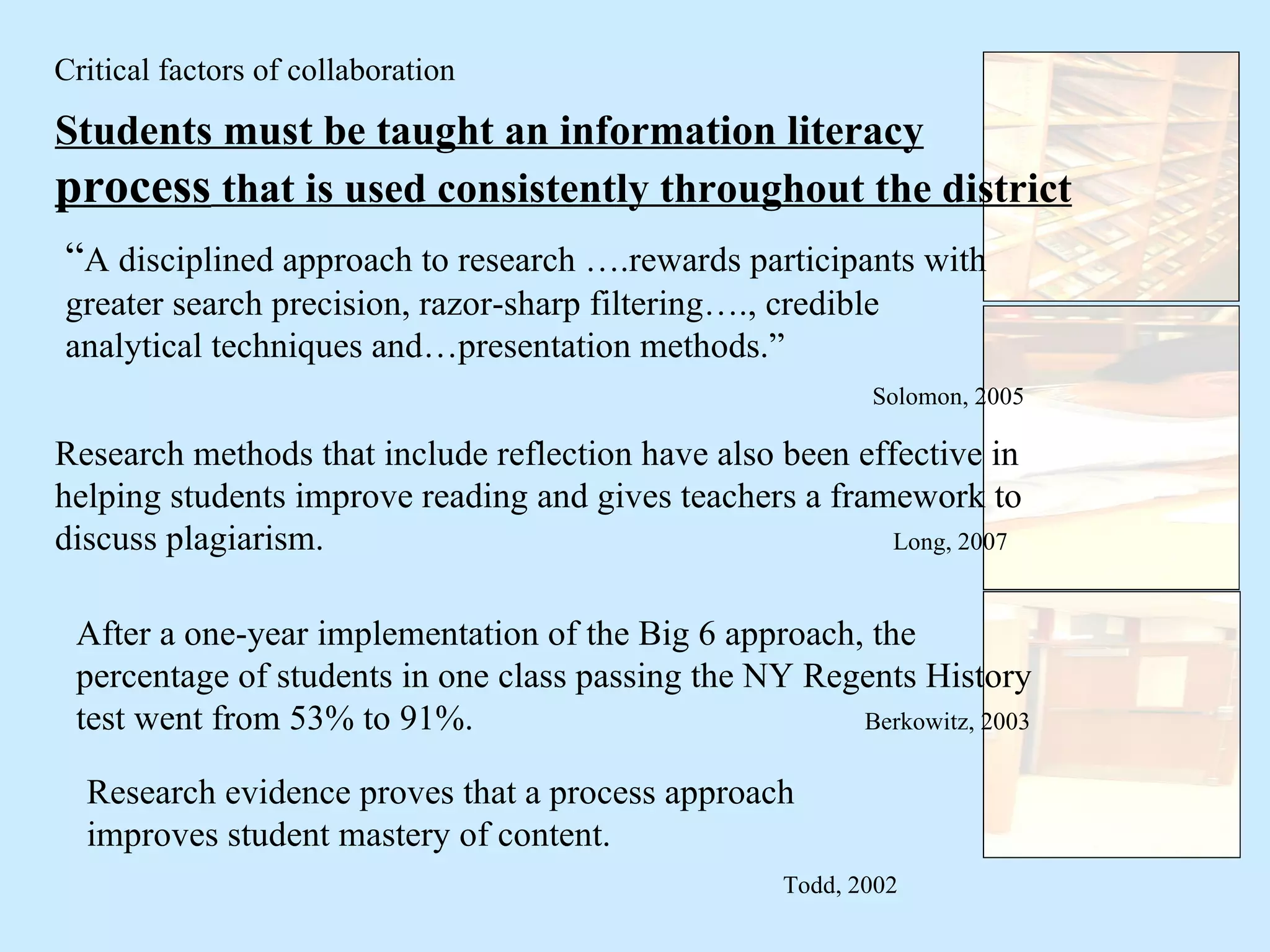 Students must be taught an information literacy  process  that is used consistently throughout the district “ A disciplined approach to research ….rewards participants with greater search precision, razor-sharp filtering…., credible analytical techniques and…presentation methods.” Solomon, 2005 Research methods that include reflection have also been effective in helping students improve reading and gives teachers a framework to discuss plagiarism.  Long, 2007 Critical factors of collaboration Research evidence proves that a process approach improves student mastery of content. Todd, 2002 After a one-year implementation of the Big 6 approach, the percentage of students in one class passing the NY Regents History test went from 53% to 91%.  Berkowitz, 2003 