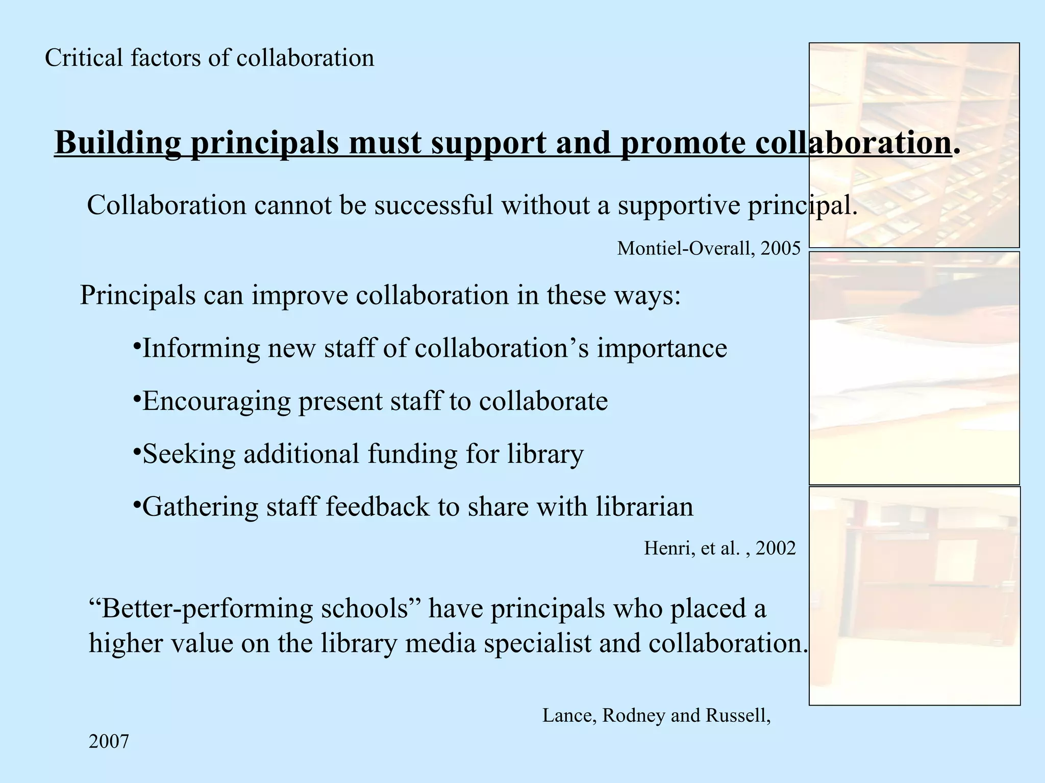 Building principals must support and promote collaboration . Principals can improve collaboration in these ways: Informing new staff of collaboration’s importance Encouraging present staff to collaborate Seeking additional funding for library Gathering staff feedback to share with librarian Henri, et al. , 2002  Critical factors of collaboration “ Better-performing schools” have principals who placed a higher value on the library media specialist and collaboration.  Lance, Rodney and Russell, 2007 Collaboration cannot be successful without a supportive principal. Montiel-Overall, 2005   