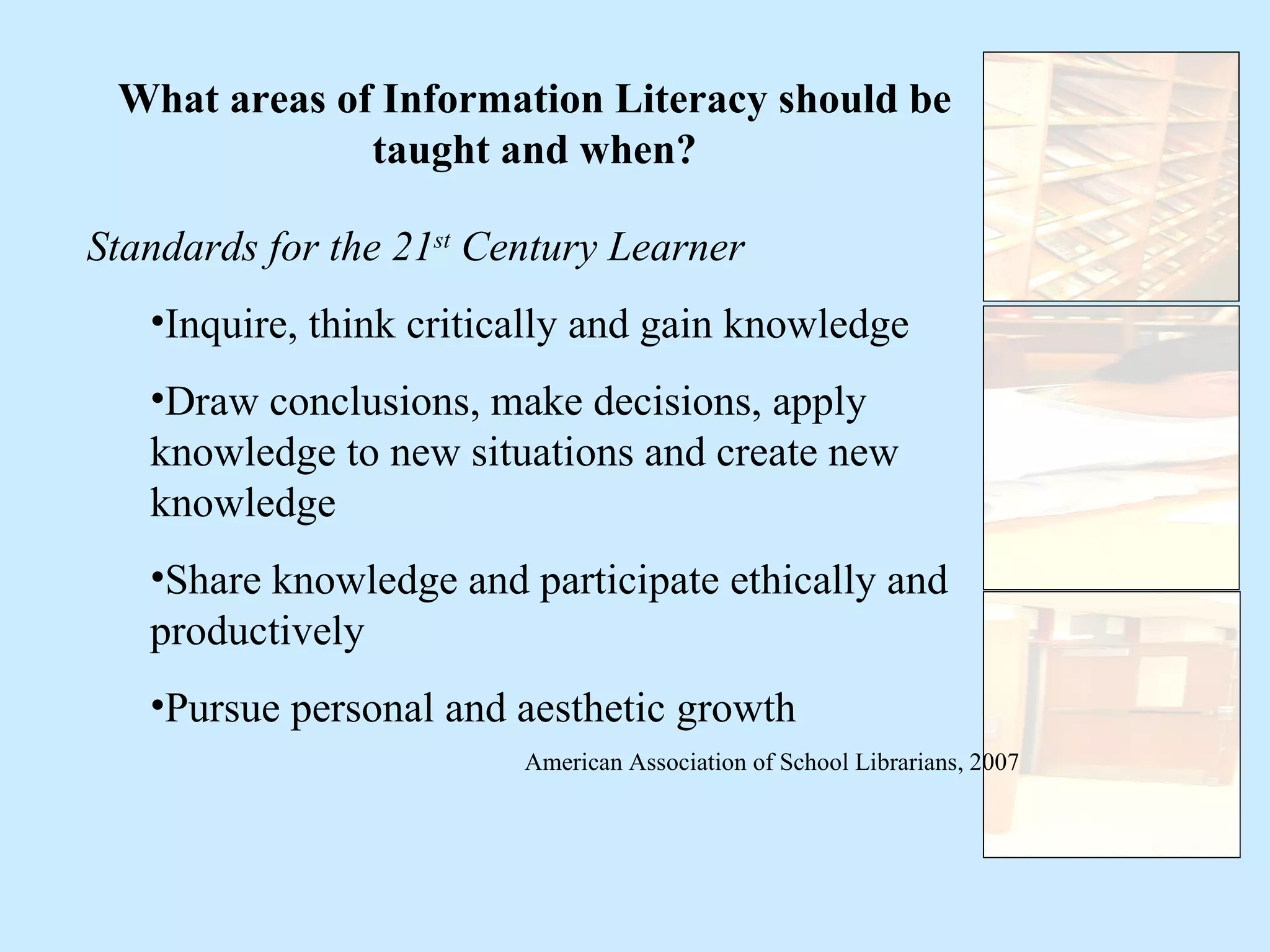 What areas of Information Literacy should be taught and when? Standards for the 21 st  Century Learner Inquire, think critically and gain knowledge Draw conclusions, make decisions, apply knowledge to new situations and create new knowledge Share knowledge and participate ethically and productively Pursue personal and aesthetic growth American Association of School Librarians, 2007 