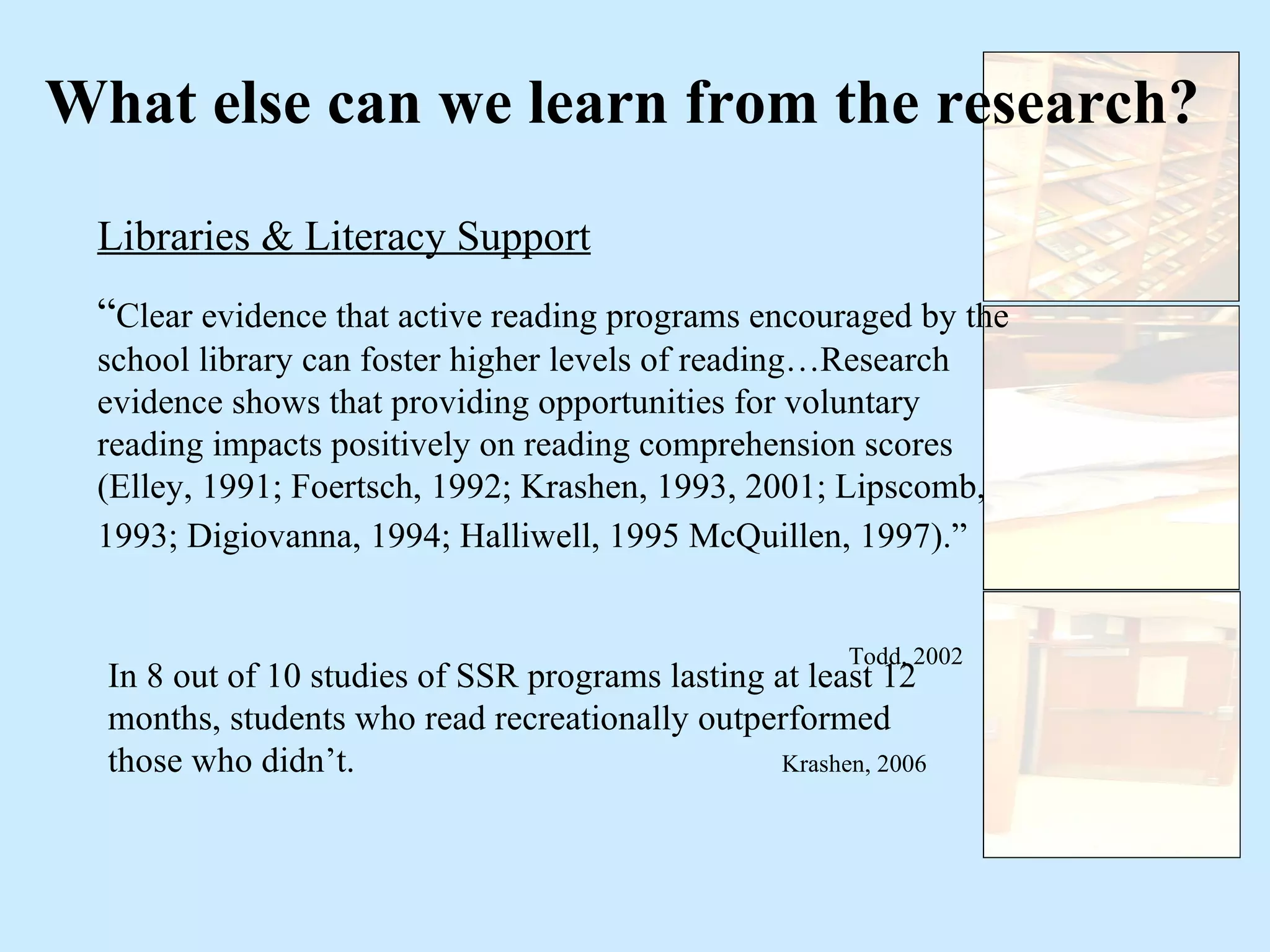What else can we learn from the research? Libraries & Literacy Support “ Clear evidence that active reading programs encouraged by the school library can foster higher levels of reading…Research evidence shows that providing opportunities for voluntary reading impacts positively on reading comprehension scores (Elley, 1991; Foertsch, 1992; Krashen, 1993, 2001; Lipscomb, 1993; Digiovanna, 1994; Halliwell, 1995 McQuillen, 1997).”   Todd, 2002 In 8 out of 10 studies of SSR programs lasting at least 12 months, students who read recreationally outperformed those who didn’t.  Krashen, 2006 