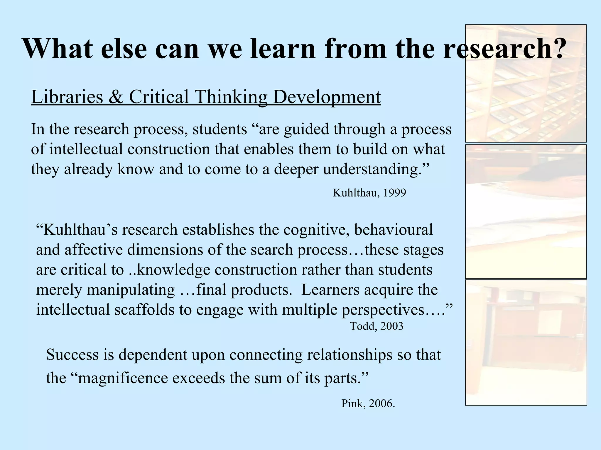 What else can we learn from the research? Libraries & Critical Thinking Development In the research process, students “are guided through a process of intellectual construction that enables them to build on what they already know and to come to a deeper understanding.” Kuhlthau, 1999 “ Kuhlthau’s research establishes the cognitive, behavioural and affective dimensions of the search process…these stages are critical to ..knowledge construction rather than students merely manipulating …final products.  Learners acquire the intellectual scaffolds to engage with multiple perspectives….” Todd, 2003 Success is dependent upon connecting relationships so that the “magnificence exceeds the sum of its parts.”   Pink, 2006. 