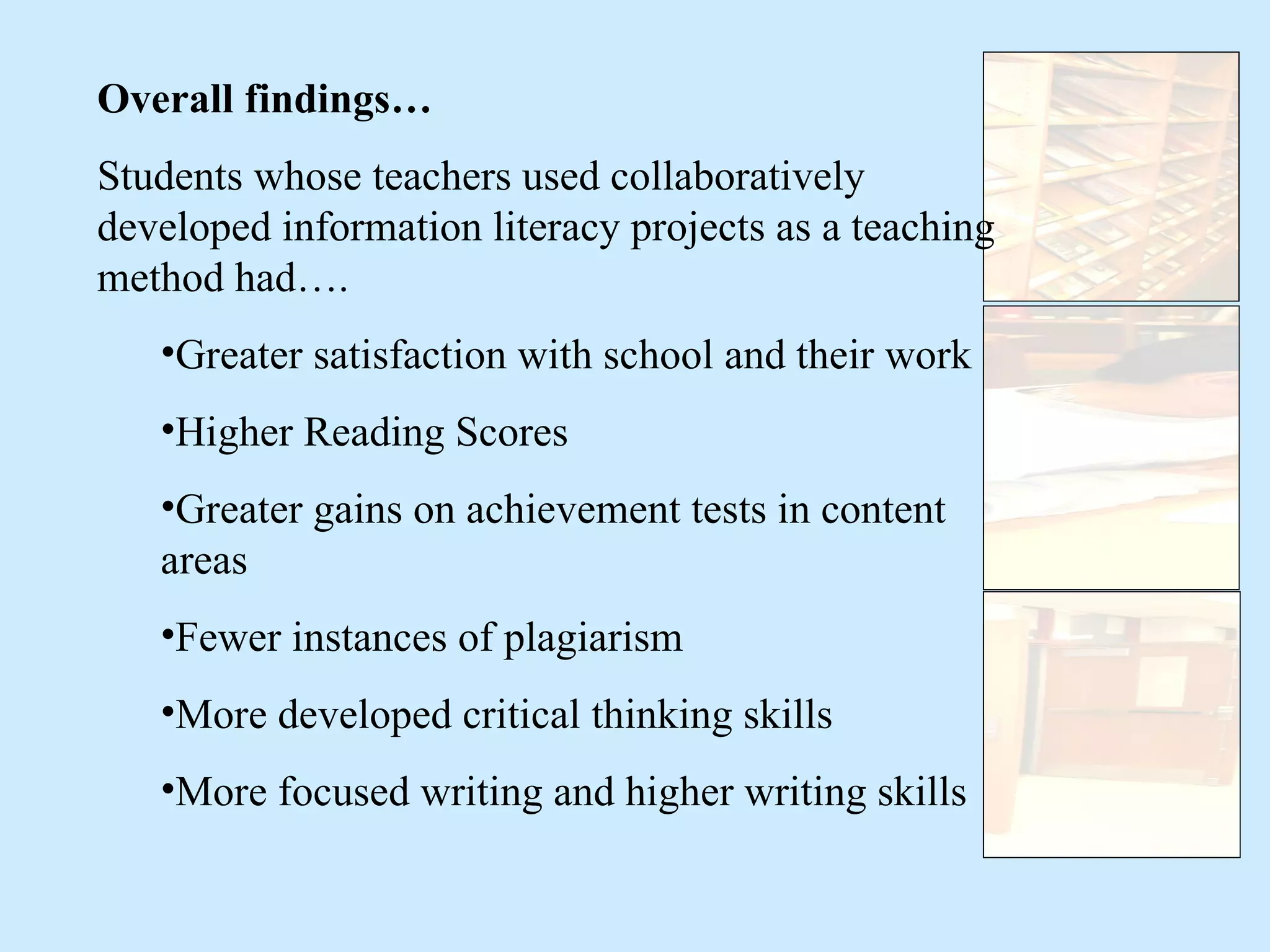 Overall findings… Students whose teachers used collaboratively developed information literacy projects as a teaching method had…. Greater satisfaction with school and their work Higher Reading Scores Greater gains on achievement tests in content areas Fewer instances of plagiarism More developed critical thinking skills More focused writing and higher writing skills 