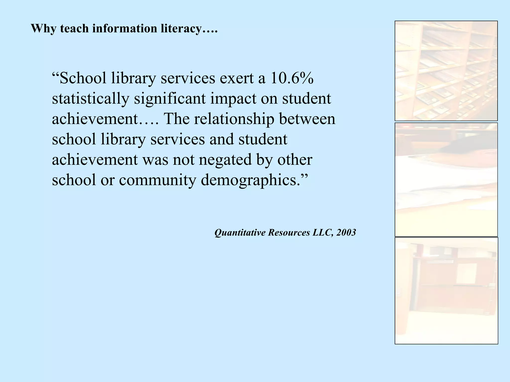 “ School library services exert a 10.6% statistically significant impact on student achievement…. The relationship between school library services and student achievement was not negated by other school or community demographics.” Quantitative Resources LLC, 2003 Why teach information literacy…. 