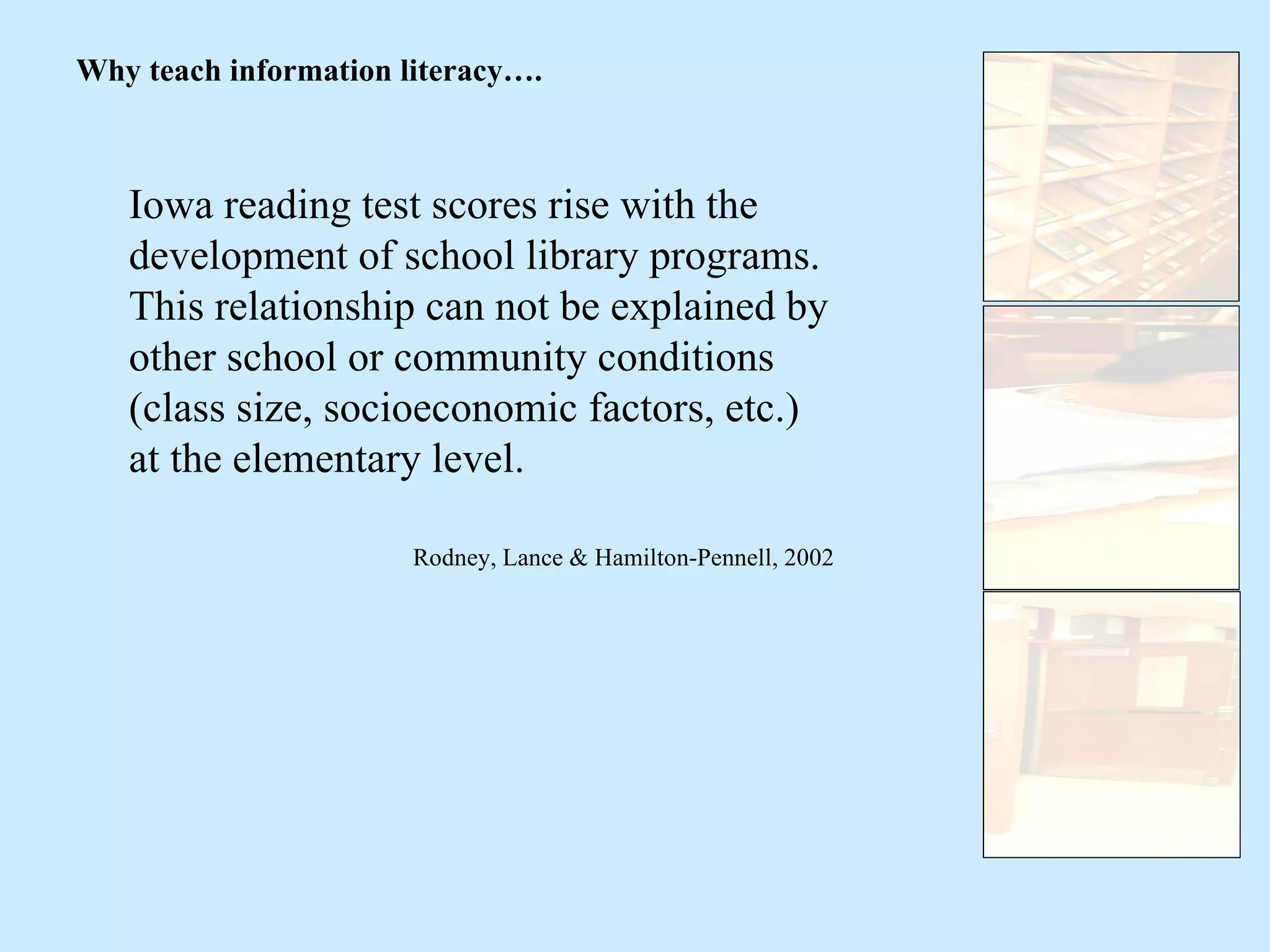 Iowa reading test scores rise with the development of school library programs.  This relationship can not be explained by other school or community conditions (class size, socioeconomic factors, etc.) at the elementary level. Rodney, Lance & Hamilton-Pennell, 2002 Why teach information literacy…. 