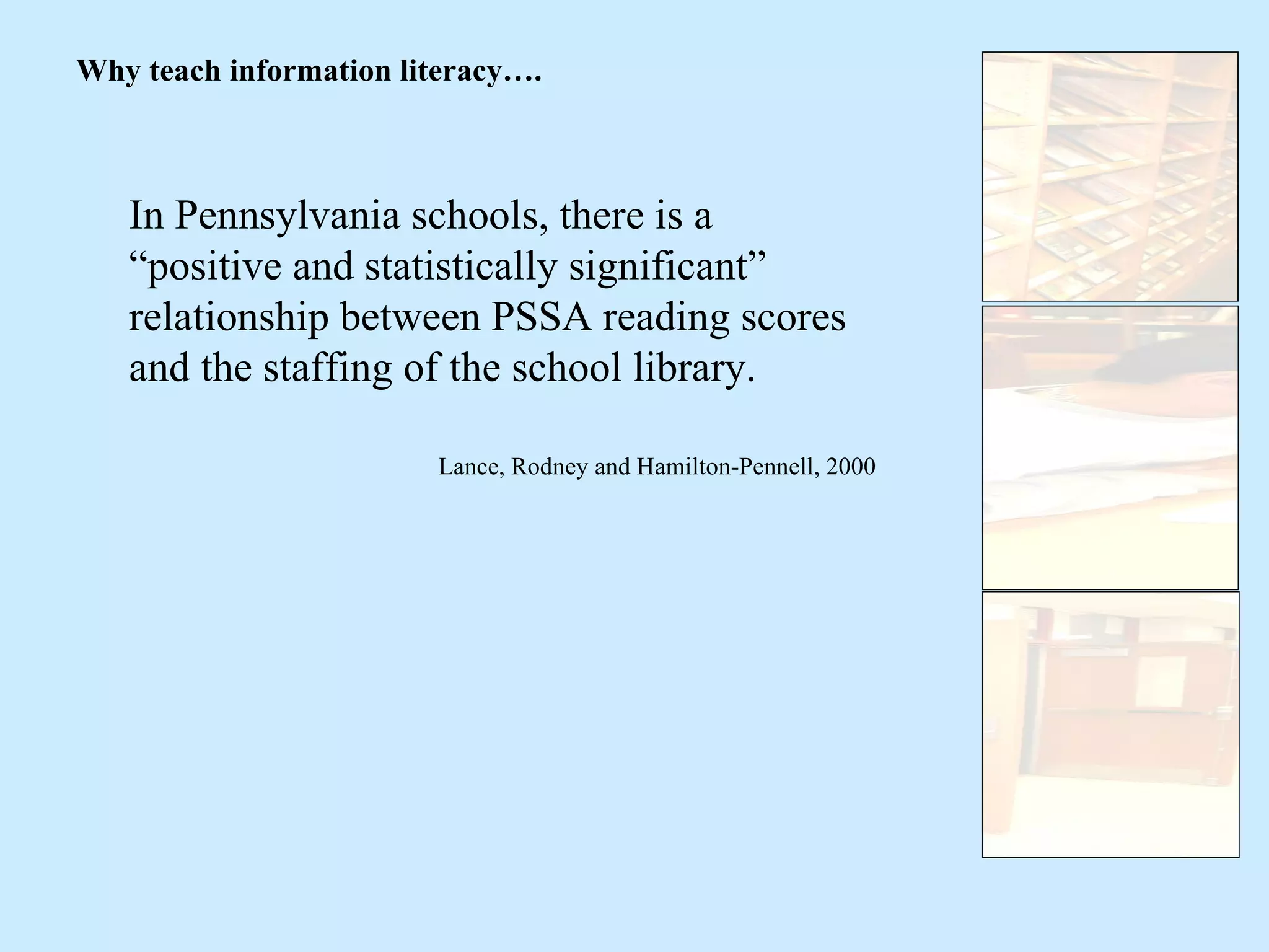 In Pennsylvania schools, there is a “positive and statistically significant” relationship between PSSA reading scores and the staffing of the school library. Lance, Rodney and Hamilton-Pennell, 2000 Why teach information literacy…. 
